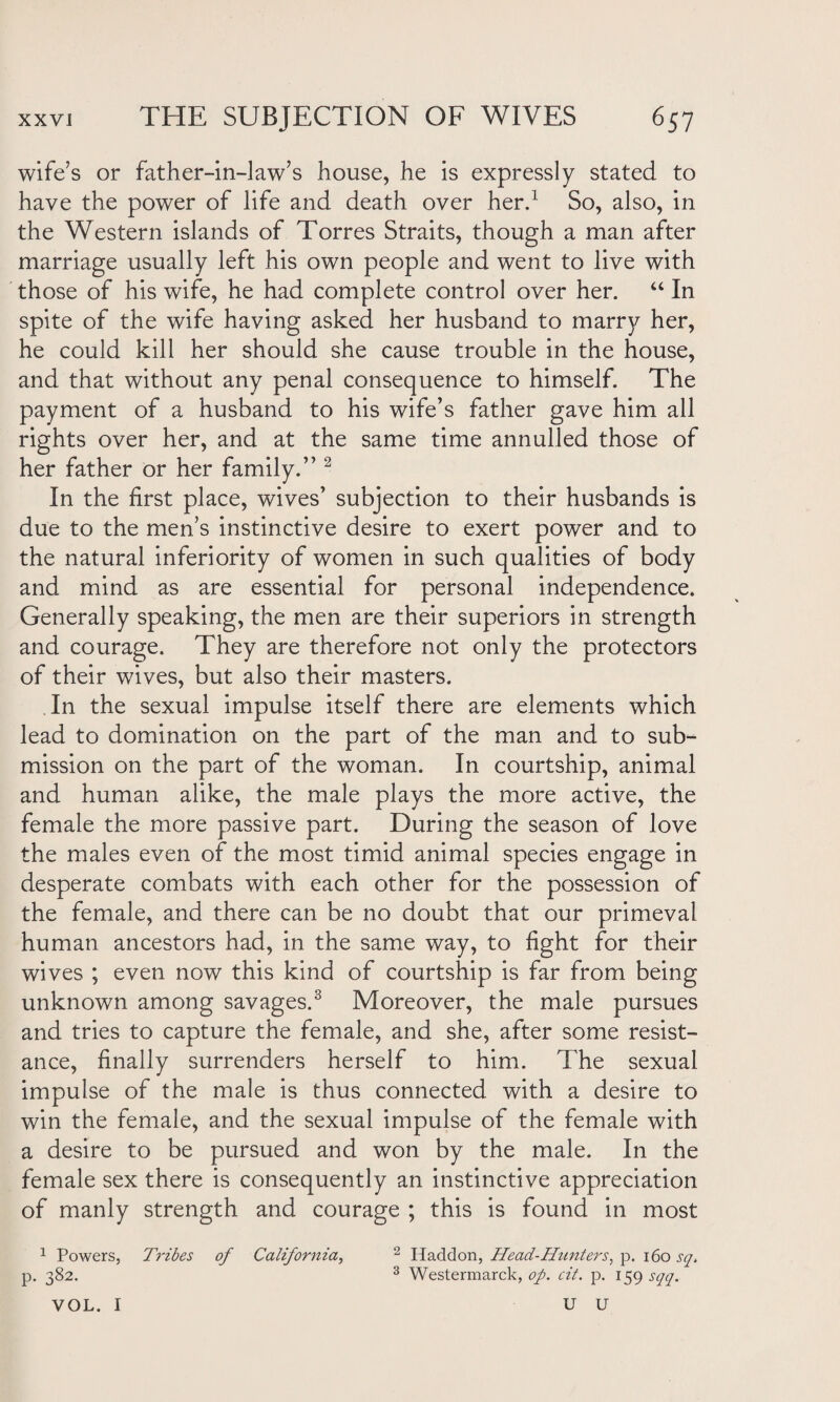 wife’s or father-in-law’s house, he is expressly stated to have the power of life and death over herd So, also, in the Western islands of Torres Straits, though a man after marriage usually left his own people and went to live with those of his wife, he had complete control over her. “ In spite of the wife having asked her husband to marry her, he could kill her should she cause trouble in the house, and that without any penal consequence to himself. The payment of a husband to his wife’s father gave him all rights over her, and at the same time annulled those of her father or her family.” 2 In the first place, wives’ subjection to their husbands is due to the men’s instinctive desire to exert power and to the natural inferiority of women in such qualities of body and mind as are essential for personal independence. Generally speaking, the men are their superiors in strength and courage. They are therefore not only the protectors of their wives, but also their masters. In the sexual impulse itself there are elements which lead to domination on the part of the man and to sub¬ mission on the part of the woman. In courtship, animal and human alike, the male plays the more active, the female the more passive part. During the season of love the males even of the most timid animal species engage in desperate combats with each other for the possession of the female, and there can be no doubt that our primeval human ancestors had, in the same way, to fight for their wives ; even now this kind of courtship is far from being unknown among savages.3 Moreover, the male pursues and tries to capture the female, and she, after some resist¬ ance, finally surrenders herself to him. The sexual impulse of the male is thus connected with a desire to win the female, and the sexual impulse of the female with a desire to be pursued and won by the male. In the female sex there is consequently an instinctive appreciation of manly strength and courage ; this is found in most 1 Powers, Tribes of California, 2 Haddon, Head-Hunters, p. 160 sq. p. 382. 3 Westermarck, op. cit. p. 159 sqq. VOL. I U U