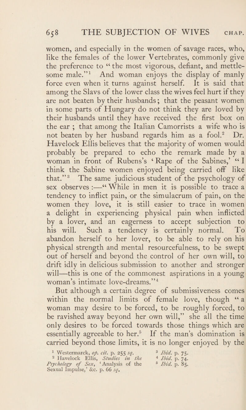 women, and especially in the women of savage races, who, like the females of the lower Vertebrates, commonly give the preference to “ the most vigorous, defiant, and mettle¬ some male.”1 And woman enjoys the display of manly force even when it turns against herself. It is said that among the Slavs of the lower class the wives feel hurt if they are not beaten by their husbands; that the peasant women in some parts of Hungary do not think they are loved by their husbands until they have received the first box on the ear ; that among the Italian Camorrists a wife who is not beaten by her husband regards him as a fool.2 Dr. Havelock Ellis believes that the majority of women would probably be prepared to echo the remark made by a woman in front of Rubens’s ‘ Rape of the Sabines,’ “ I think the Sabine women enjoyed being carried off like that.”3 The same judicious student of the psychology of sex observes :—“ While in men it is possible to trace a tendency to inflict pain, or the simulacrum of pain, on the women they love, it is still easier to trace in women a delight in experiencing physical pain when inflicted by a lover, and an eagerness to accept subjection to his will. Such a tendency is certainly normal. To abandon herself to her lover, to be able to rely on his physical strength and mental resourcefulness, to be swept out of herself and beyond the control of her own will, to drift idly in delicious submission to another and stronger will—this is one of the commonest aspirations in a young woman’s intimate love-dreams.”4 But although a certain degree of submissiveness comes within the normal limits of female love, though “ a woman may desire to be forced, to be roughly forced, to be ravished away beyond her own will,” she all the time only desires to be forced towards those things which are essentially agreeable to her.5 If the man’s domination is carried beyond those limits, it is no longer enjoyed by the 1 Westermarck, op. cit. p. 255 sq. 3 Ibid. p. 75. 2 Havelock Ellis, Studies in the 4 Ibid. p. 74. Psychology of Sex, ‘Analysis of the 5 Ibid. p. 85. Sexual Impulse,5 &c. p. 66 sq.