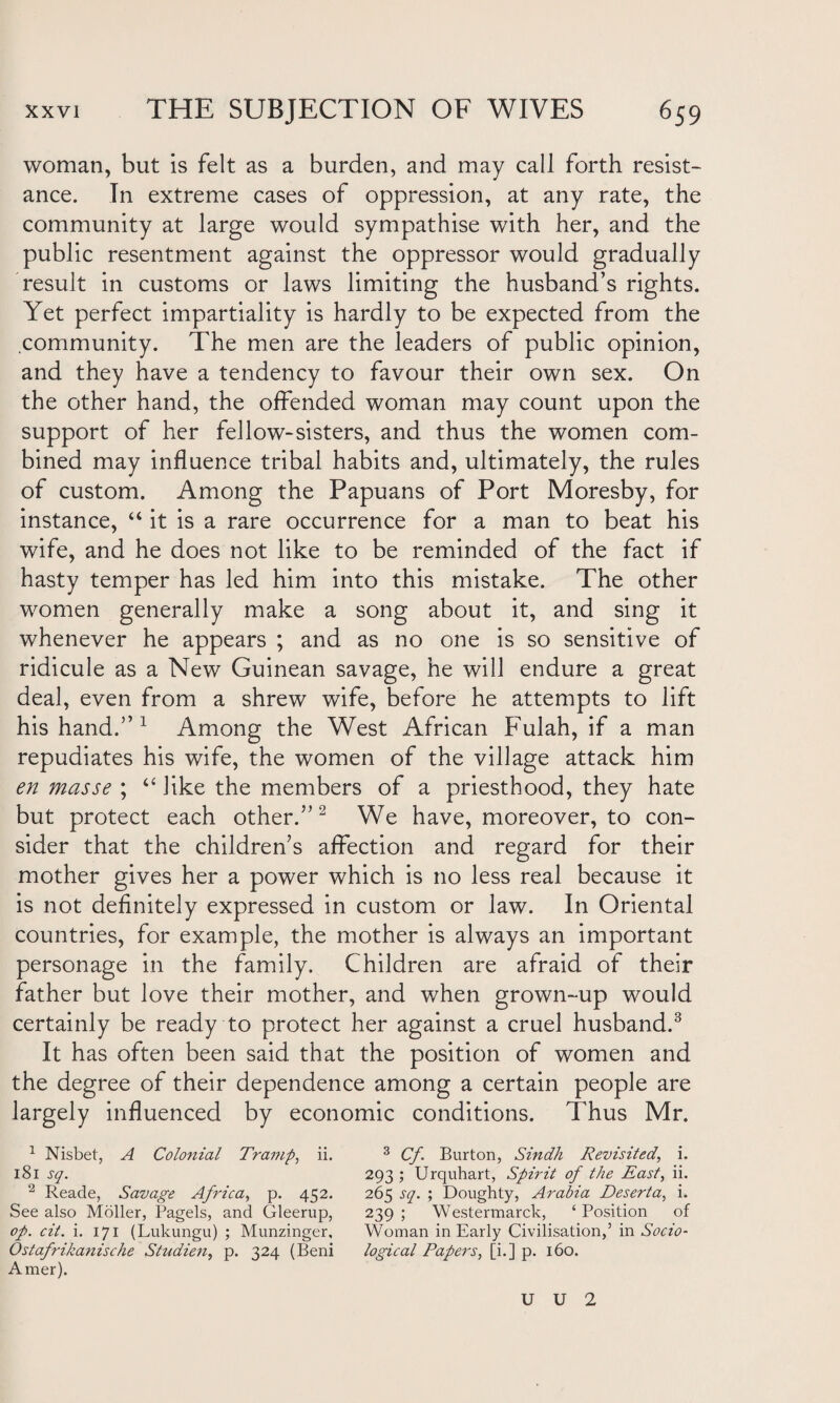 woman, but is felt as a burden, and may call forth resist¬ ance. In extreme cases of oppression, at any rate, the community at large would sympathise with her, and the public resentment against the oppressor would gradually result in customs or laws limiting the husband’s rights. Yet perfect impartiality is hardly to be expected from the community. The men are the leaders of public opinion, and they have a tendency to favour their own sex. On the other hand, the offended woman may count upon the support of her fellow-sisters, and thus the women com¬ bined may influence tribal habits and, ultimately, the rules of custom. Among the Papuans of Port Moresby, for instance, “ it is a rare occurrence for a man to beat his wife, and he does not like to be reminded of the fact if hasty temper has led him into this mistake. The other women generally make a song about it, and sing it whenever he appears ; and as no one is so sensitive of ridicule as a New Guinean savage, he will endure a great deal, even from a shrew wife, before he attempts to lift his hand.” 1 Among the West African Fulah, if a man repudiates his wife, the women of the village attack him en masse ; “ like the members of a priesthood, they hate but protect each other.”2 We have, moreover, to con¬ sider that the children’s affection and regard for their mother gives her a power which is no less real because it is not definitely expressed in custom or law. In Oriental countries, for example, the mother is always an important personage in the family. Children are afraid of their father but love their mother, and when grown-up would certainly be ready to protect her against a cruel husband.3 It has often been said that the position of women and the degree of their dependence among a certain people are largely influenced by economic conditions. Thus Mr. 1 Nisbet, A Colonial Tramp, ii. 3 Cf. Burton, Sindh Revisited, i. 181 sq. 293 ; Urquhart, Spirit of the East, ii. 2 Reade, Savage Africa, p. 452. 265 sq. ; Doughty, Arabia Deserta, i. See also Moller, Pagels, and Gleerup, 239 ; Westermarck, ‘ Position of of. cit. i. 171 (Lukungu) ; Munzinger, Woman in Early Civilisation,’ in Socio- Ostafrikanische Studien, p. 324 (Beni logical Papers, [i.] p. 160. Amer). U U 2