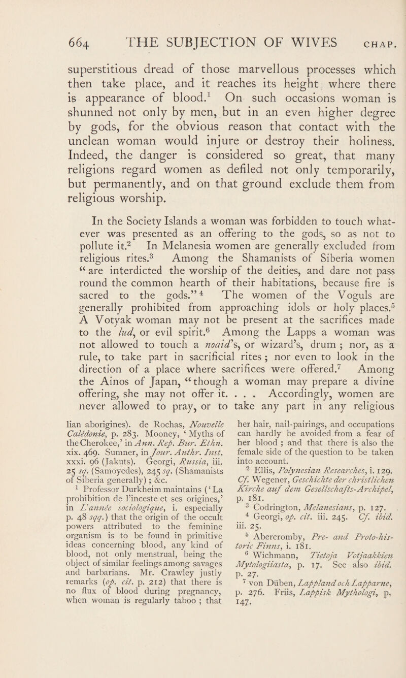 superstitious dread of those marvellous processes which then take place, and it reaches its height where there is appearance of blood.1 On such occasions woman is shunned not only by men, but in an even higher degree by gods, for the obvious reason that contact with the unclean woman would injure or destroy their holiness. Indeed, the danger is considered so great, that many religions regard women as defiled not only temporarily, but permanently, and on that ground exclude them from religious worship. In the Society Islands a woman was forbidden to touch what¬ ever was presented as an offering to the gods, so as not to pollute it.2 In Melanesia women are generally excluded from religious rites.3 Among the Shamanists of Siberia women u are interdicted the worship of the deities, and dare not pass round the common hearth of their habitations, because fire is sacred to the gods.”4 The women of the Voguls are generally prohibited from approaching idols or holy places.5 A Votyak woman may not be present at the sacrifices made to the ludj or evil spirit.6 Among the Lapps a woman was not allowed to touch a noaid's, or wizard’s, drum ; nor, as a rule, to take part in sacrificial rites ; nor even to look in the direction of a place where sacrifices were offered.7 Among the Ainos of Japan, “ though a woman may prepare a divine offering, she may not offer it. . . . Accordingly, women are never allowed to pray, or to take any part in any religious lian aborigines), de Rochas, Nouvelle Caledonie, p. 283. Mooney, £ Myths of the Cherokee,’ in Ann. Rep. Bur. Ethn. xix. 469. Sumner, in Jour. Anthr. Inst. xxxi. 96 (Jakuts). Georgi, Russia, iii. 25 sq. (Samoyedes), 245 sq. (Shamanists of Siberia generally) ; &c. 1 Professor Durkheim maintains (‘ La prohibition de l’inceste et ses origines,’ in Fannie sociologique, i. especially p. 48 sqq.) that the origin of the occult powers attributed to the feminine organism is to be found in primitive ideas concerning blood, any kind of blood, not only menstrual, being the object of similar feelings among savages and barbarians. Mr. Crawley justly remarks {op. cit. p. 212) that there is no flux of blood during pregnancy, when woman is regularly taboo ; that her hair, nail-pairings, and occupations can hardly be avoided from a fear of her blood ; and that there is also the female side of the question to be taken into account. 2 Ellis, Polynesian Researches, i. 129. Cf Wegener, Geschichte der christlichen Kirche auf dem Gesellschafts-Archipel, p. 181. 3 Codrington, Melanesians, p. 127. 4 Georgi, op. cit. iii. 245. Cf. ibid. iii. 25. 5 Abercromby, Pre- and Proto-his¬ toric Finns, i. 181. 6 Wichmann, Tietoja Votjaakkien Mytologiiasta, p. 17. See also ibid. P-27-' 7 von Diiben, Lappland och Lapparne, p. 276. Friis, Lappish Mythologi, p, 147.