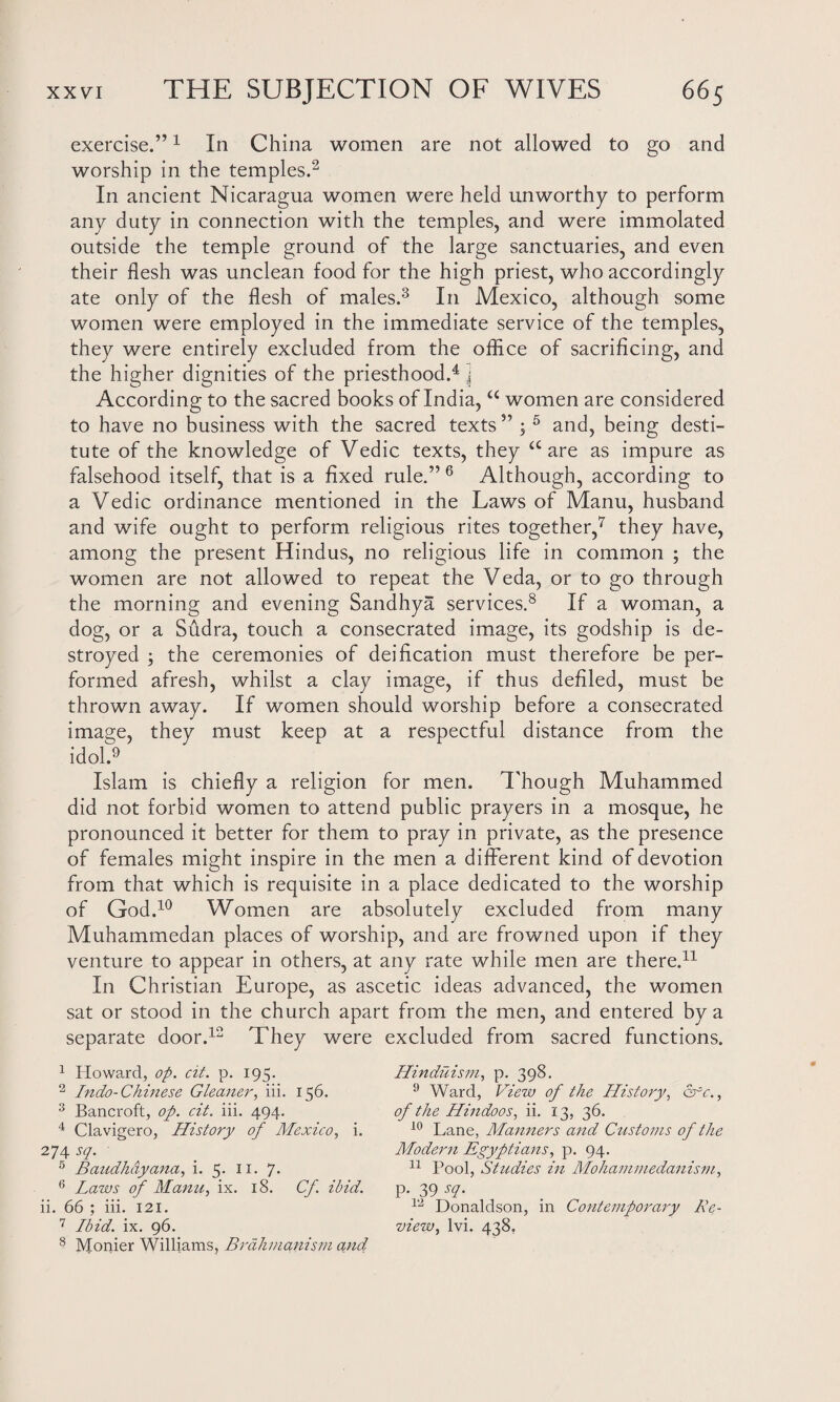 exercise.”1 In China women are not allowed to go and worship in the temples.2 In ancient Nicaragua women were held unworthy to perform any duty in connection with the temples, and were immolated outside the temple ground of the large sanctuaries, and even their flesh was unclean food for the high priest, who accordingly ate only of the flesh of males.3 In Mexico, although some women were employed in the immediate service of the temples, they were entirely excluded from the office of sacrificing, and the higher dignities of the priesthood.4 j According to the sacred books of India, u women are considered to have no business with the sacred texts ” ; 5 and, being desti¬ tute of the knowledge of Vedic texts, they a are as impure as falsehood itself, that is a fixed rule.” 6 Although, according to a Vedic ordinance mentioned in the Laws of Manu, husband and wife ought to perform religious rites together,7 they have, among the present Hindus, no religious life in common ; the women are not allowed to repeat the Veda, or to go through the morning and evening Sandhya services.8 If a woman, a dog, or a Sudra, touch a consecrated image, its godship is de¬ stroyed ; the ceremonies of deification must therefore be per¬ formed afresh, whilst a clay image, if thus defiled, must be thrown away. If women should worship before a consecrated image, they must keep at a respectful distance from the idol.9 Islam is chiefly a religion for men. Though Muhammed did not forbid women to attend public prayers in a mosque, he pronounced it better for them to pray in private, as the presence of females might inspire in the men a different kind of devotion from that which is requisite in a place dedicated to the worship of God.10 Women are absolutely excluded from many Muhammedan places of worship, and are frowned upon if they venture to appear in others, at any rate while men are there.11 In Christian Europe, as ascetic ideas advanced, the women sat or stood in the church apart from the men, and entered by a separate door.12 They were excluded from sacred functions. 1 Howard, op. cit. p. 195. 2 Indo-Chinese Gleaner, iii. 156. 3 Bancroft, op. cit. iii. 494. 4 Clavigero, History of Mexico, i. 274 sq. 5 Baudhayana, i. 5. 11. 7. 6 Laws of Manu, ix. 18. Cf ibid. ii. 66 ; iii. 121. 7 Ibid. ix. 96. 8 Monier Williams, Brahmanism and Hinduism, p. 398. 9 Ward, View of the History, &~c., of the Hindoos, ii. 13, 36. 10 Lane, Manners and Customs of the Modern Egyptians, p. 94. 11 Pool, Studies in Mohammedanism, p. 39 sq. 12 Donaldson, in Contemporary Re¬ view, lvi. 438,
