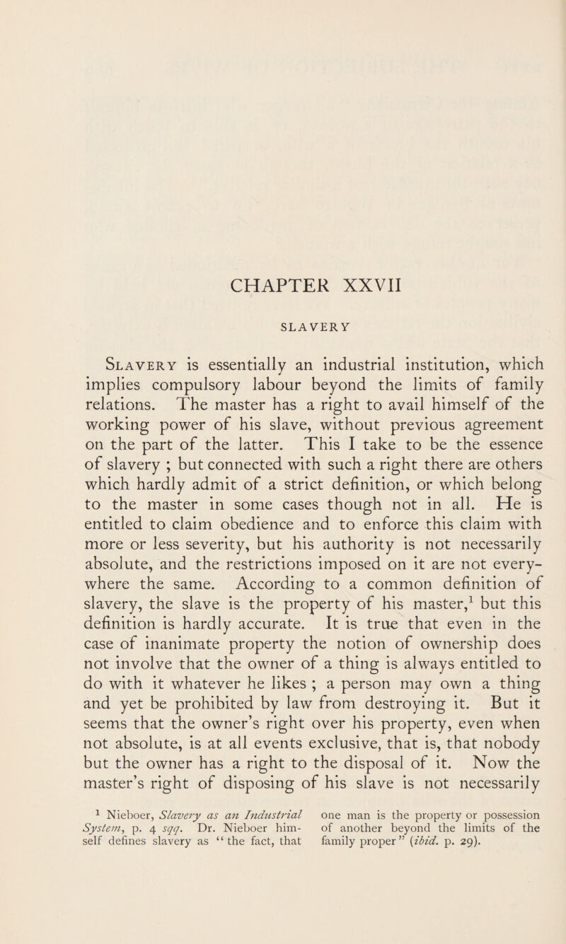 SLAVERY Slavery is essentiallv an industrial institution, which implies compulsory labour beyond the limits of family relations. The master has a right to avail himself of the working power of his slave, without previous agreement on the part of the latter. This I take to be the essence of slavery ; but connected with such a right there are others which hardly admit of a strict definition, or which belong to the master in some cases though not in all. He is entitled to claim obedience and to enforce this claim with more or less severity, but his authority is not necessarily absolute, and the restrictions imposed on it are not every¬ where the same. According to a common definition of slavery, the slave is the property of his master,1 but this definition is hardly accurate. It is true that even in the case of inanimate property the notion of ownership does not involve that the owner of a thing is always entitled to do with it whatever he likes ; a person may own a thing and yet be prohibited by law from destroying it. But it seems that the owner’s right over his property, even when not absolute, is at all events exclusive, that is, that nobody but the owner has a right to the disposal of it. Now the master’s right of disposing of his slave is not necessarily 1 Nieboer, Slavery as an Industrial one man is the property or possession System, p. 4 sqq. Dr. Nieboer him- of another beyond the limits of the self defines slavery as “the fact, that family proper” [ibid. p. 29).