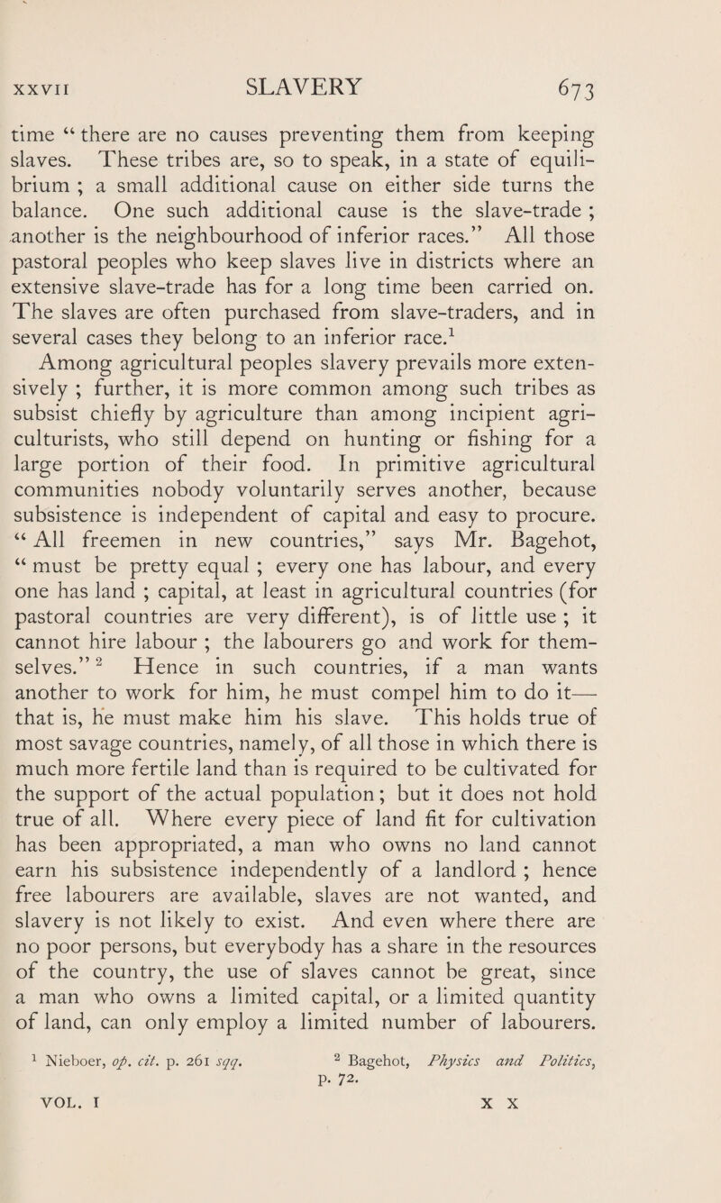 time “ there are no causes preventing them from keeping slaves. These tribes are, so to speak, in a state of equili¬ brium ; a small additional cause on either side turns the balance. One such additional cause is the slave-trade ; another is the neighbourhood of inferior races.” All those pastoral peoples who keep slaves live in districts where an extensive slave-trade has for a long time been carried on. The slaves are often purchased from slave-traders, and in several cases they belong to an inferior race.1 Among agricultural peoples slavery prevails more exten¬ sively ; further, it is more common among such tribes as subsist chiefly by agriculture than among incipient agri¬ culturists, who still depend on hunting or Ashing for a large portion of their food. In primitive agricultural communities nobody voluntarily serves another, because subsistence is independent of capital and easy to procure. “ All freemen in new countries,” says Mr. Bagehot, “ must be pretty equal ; every one has labour, and every one has land ; capital, at least in agricultural countries (for pastoral countries are very different), is of little use ; it cannot hire labour ; the labourers go and work for them¬ selves.” 2 Hence in such countries, if a man wants another to work for him, he must compel him to do it— that is, he must make him his slave. This holds true of most savage countries, namely, of all those in which there is much more fertile land than is required to be cultivated for the support of the actual population; but it does not hold true of all. Where every piece of land fit for cultivation has been appropriated, a man who owns no land cannot earn his subsistence independently of a landlord ; hence free labourers are available, slaves are not wanted, and slavery is not likely to exist. And even where there are no poor persons, but everybody has a share in the resources of the country, the use of slaves cannot be great, since a man who owns a limited capital, or a limited quantity of land, can only employ a limited number of labourers. 1 Nieboer, op. cit. p. 261 sqq. 2 Bagehot, Physics and Politics, p. 72. VOL. I X X