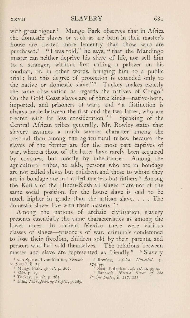 with great rigour.1 Mungo Park observes that in Africa the domestic slaves or such as are born in their master’s house are treated more leniently than those who are purchased.2 “ I was told,” he says, “ that the Mandingo master can neither deprive his slave of life, nor sell him to a stranger, without first calling a palaver on his conduct, or, in other words, bringing him to a public trial ; but this degree of protection is extended only to the native or domestic slave.”3 Tuckey makes exactly the same observation as regards the natives of Congo.4 On the Gold Coast slaves are of three kinds—native-born, imported, and prisoners of war ; and “ a distinction is always made between the first and the two latter, who are treated with far less consideration.”5 Speaking of the Central African tribes generally, Mr. Rowley states that slavery assumes a much severer character among the pastoral than among the agricultural tribes, because the slaves of the former are for the most part captives of war, whereas those of the latter have rarely been acquired by conquest but mostly by inheritance. Among the agricultural tribes, he adds, persons who are in bondage are not called slaves but children, and those to whom they are in bondage are not called masters but fathers.0 Among the Kafirs of the Hindu-Kush all slaves “are not of the same social position, for the house slave is said to be much higher in grade than the artisan slave. . . . The domestic slaves live with their masters.” 7 Among the nations of archaic civilisation slavery presents essentially the same characteristics as among the lower races. In ancient Mexico there were various classes of slaves—prisoners of war, criminals condemned to lose their freedom, children sold by their parents, and persons who had sold themselves. The relations between master and slave are represented as friendly.s “Slavery 1 von Spix and von Martius, Travels 6 Rowley, Africa Unveiled, p. in Brazil, ii. 74. 174 sqq. 2 Mungo Park, op. cit. p. 262. 7 Scott Robertson, op. cit. p. 99 sq. 3 Ibid. p. 19. 8 Bancroft, Native Races of the 4 Tuckey, op. cit. p. 367. Pacific States, ii. 217, 221. 6 Ellis, Tshi-speaking Peoples, p. 289.