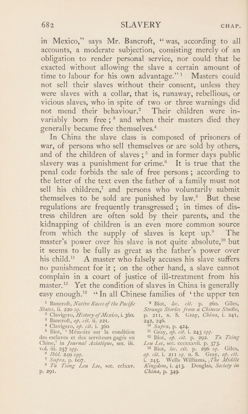 in Mexico,” says Mr. Bancroft, “ was, according to all accounts, a moderate subjection, consisting merely of an obligation to render personal service, nor could that be exacted without allowing the slave a certain amount of time to labour for his own advantage.” 1 Masters could not sell their slaves without their consent, unless they were slaves with a collar, that is, runaway, rebellious, or vicious slaves, who in spite of two or three warnings did not mend their behaviour.2 Their children were in¬ variably born free ;3 and when their masters died they generally became free themselves.4 In China the slave class is composed of prisoners of war, of persons who sell themselves or are sold by others, and of the children of slaves ;5 and in former days public slavery was a punishment for crime.6 It is true that the penal code forbids the sale of free persons ; according to the letter of the text even the father of a family must not sell his children,7 and persons who voluntarily submit themselves to be sold are punished by law.8 But these regulations are frequently transgressed ; in times of dis¬ tress children are often sold by their parents, and the kidnapping of children is an even more common source from which the supply of slaves is kept up.9 The master’s power over his slave is not quite absolute,10 but it seems to be fully as great as the father’s power over his child.11 A master who falsely accuses his slave suffers no punishment for it ; on the other hand, a slave cannot complain in a court of justice of ill-treatment from his master.12 Yet the condition of slaves in China is generally easy enough.13 u In all Chinese families of 4 the upper ten 1 Bancroft, Native Races of the Pacific States, ii. 220 sq. 2 Clavigero, History of Mexico, i. 360. 3 Bancroft, op. cit. ii. 221. 4 Clavigero, op. cit. i. 360. 5 Biot, ‘ Memoire sur la condition des esclaves et des serviteurs gages en Chine,’ in Journal Asiatique, ser. iii. vol. iii. 257 sqq. 6 Ibid. 249 sqq. 7 Supra, p. 607. 8 Ta Tsiug Leu Lee, sec. cclxxv. p. 291. 9 Biot, loc. cit. p. 260. Giles, Strange Stories from a Chinese Studio, p. 211, n. 8. Gray, China, i. 241, 242, 246. 10 Supra, p. 424. 11 Gray, op. cit. i. 243 sqq. 12 Biot, op. cit. p. 292. Ta Tsing Leu Lee, sec. cccxxxvii. p. 373. 13 Biot, loc. cit. p. 296 sq. Giles, op. cit. i. 211 sq. n. 8. Gray, op. cit. i. 245. Wells Williams, The Middle Kingdom, i. 413. Douglas, Society in China, p. 349.