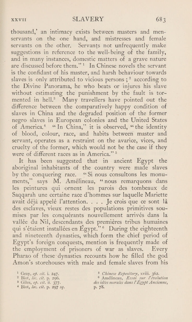 thousand,’ an intimacy exists between masters and men- servants on the one hand, and mistresses and female servants on the other. Servants not unfrequently make suggestions in reference to the well-being of the family, and in many instances, domestic matters of a grave nature are discussed before them.” 1 In Chinese novels the servant is the confidant of his master, and harsh behaviour towards slaves is only attributed to vicious persons ;2 according to the Divine Panorama, he who beats or injures his slave without estimating the punishment by the fault is tor¬ mented in hell.3 Many travellers have pointed out the difference between the comparatively happy condition of slaves in China and the degraded position of the former negro slaves in European colonies and the United States of America.4 “ In China,” it is observed, “ the identity of blood, colour, race, and habits between master and servant, operates as a restraint on the avarice, vices, and cruelty of the former, which would not be the case if they were of different races as in America.” 5 6 It has been suggested that in ancient Egypt the aboriginal inhabitants of the country were made slaves by the conquering race. “ Si nous consultons les monu¬ ments,” says M. Amelineau, “ nous remarquons dans les peintures qui ornent les parois des tombeaux de Saqqarah une certaiiie race d’hommes sur laquelle Mariette avait deja appele l’attention. . . . Je crois que ce sont la des esclaves, vieux restes des populations primitives sou- mises par les conquerants nouvellement arrives dans la vallee du Nil, descendants des premieres tribus humaines qui s’etaient installees en Egypt.”*' During the eighteenth and nineteenth dynasties, which form the chief period of Egypt’s foreign conquests, mention is frequently made of the employment of prisoners of war as slaves. Every Pharao of these dynasties recounts how he filled the god Amon’s storehouses with male and female slaves from his 1 Gray, op. cit. i. 247. 2 Biot, loc. cit. p. 296. 3 Giles, op. cit. ii. 377. 4 Biot, loc. cit. p. 297 sq. 5 Chinese Repository, xviii. 362. 6 Amelineau, Essai sur F tvohition des idees morales dans FEgypt Ancienne, p. 78.