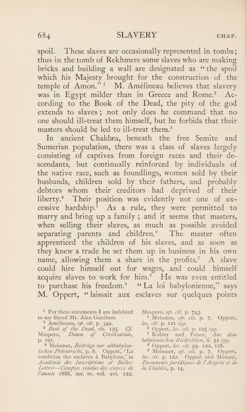 spoil. These slaves are occasionally represented in tombs; thus in the tomb of Rekhmere some slaves who are making bricks and building a wall are designated as “ the spoil which his Majesty brought for the construction of the temple of Amon.” 1 M. Amelineau believes that slavery was in Egypt milder than in Greece and Rome.2 Ac¬ cording to the Book of the Dead, the pity of the god extends to slaves ; not only does he command that no one should ill-treat them himself, but he forbids that their masters should be led to ill-treat them.3 In ancient Chaldaea, beneath the free Semite and Sumerian population, there was a class of slaves largely consisting of captives from foreign races and their de¬ scendants, but continually reinforced by individuals of the native race, such as foundlings, women sold by their husbands, children sold by their fathers, and probably debtors whom their creditors had deprived of their liberty.4 Their position was evidently not one of ex¬ cessive hardship.5 As a rule, they were permitted to marry and bring up a family ; and it seems that masters, when selling their slaves, as much as possible avoided separating parents and children.6 The master often apprenticed the children of his slaves, and as soon as they knew a trade he set them up in business in his own name, allowing them a share in the profits.7 A slave could hire himself out for wages, and could himself acquire slaves to work for him.8 He was even entitled to purchase his freedom.9 “La loi babylonienne,” says M. Oppert, “ laissait aux esclaves sur quelques points 1 For these statements I am indebted to my friend Mr. Alan Gardiner. 2 Amelineau, op. cit. p. 349. 3 Book of the Dead, ch. 125. Cf. Maspero, Dawn of Civilization, p. 191. 4 Meissner, Beitriige zur altbabylo7i- ischen Privatrecht, p. 6. Oppert, ‘ La condition des esclaves a Babylone,’ in A cademie des Inscriptions et Belles- Lettres— Comptes rendus des seances de Fannte 1888, ser. iv. vol. xvi. 122. Maspero, op. cit. p. 743. 6 Meissner, op. cit. p. 7. Oppert, loc. cit. p. 121 sqq. 6 Oppert, loc. cit. p. 125 sqq. 7 Kohler and Peiser, Aus dem babylonischen Rechtsleben, ii. 52 sqq. 8 Oppert, loc. cit. pp. 122, 128. 9 Meissner, op. cit. p. 7. Oppert, loc. cit. p. 122. Oppert and Menant, Documents juridiques de P Assy rie et de la Chaldle, p. 14.