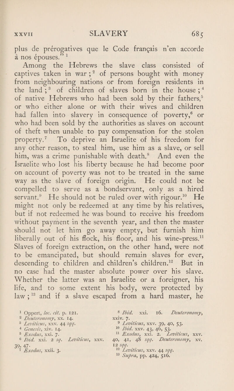 plus de prerogatives que le Code fran^ais n’en accorde a nos epouses.” 1 Among the Hebrews the slave class consisted of captives taken in war ;2 of persons bought with money from neighbouring nations or from foreign residents in the land ;3 of children of slaves born in the house ;4 of native Hebrews who had been sold by their fathers,5 or who either alone or with their wives and children had fallen into slavery in consequence of poverty,6 or who had been sold by the authorities as slaves on account of theft when unable to pay compensation for the stolen property.7 To deprive an Israelite of his freedom for any other reason, to steal him, use him as a slave, or sell him, was a crime punishable with death.8 And even the Israelite who lost his liberty because he had become poor on account of poverty was not to be treated in the same way as the slave of foreign origin. He could not be compelled to serve as a bondservant, only as a hired servant.9 He should not be ruled over with rigour.10 He might not only be redeemed at any time by his relatives, but if not redeemed he was bound to receive his freedom without payment in the seventh year, and then the master should not let him go away empty, but furnish him liberally out of his flock, his floor, and his wine-press.11 Slaves of foreign extraction, on the other hand, were not to be emancipated, but should remain slaves for ever, descending to children and children’s children.12 But in no case had the master absolute power over his slave. Whether the latter was an Israelite or a foreigner, his life, and to some extent his body, were protected by law ;13 and if a slave escaped from a hard master, he 1 Oppert, loc. cit. p. 121. 2 Detiteronomy, xx. 14. 3 Leviticus, xxv. 44 sqq. 4 Genesis, xiv. 14. 5 Exodus, xxi. 7. 6 Ibid. xxi. 2 sq. Leviticus, xxv. 39? 47- 7 Exodus, xxii. 3. 8 Ibid. xxi. 16. Detiteronomy, xxiv. 7- 9 Leviticus, xxv. 39, 40, 33. 10 Ibid. xxv. 43, 46, 53. 11 Exodus, xxi. 2. Leviticus, xxv. 40, 41, 48 sqq. Deuteronomy, xv. 12 sqq. 12 Leviticus, xxv. 44 sqq. 13 Supra, pp. 424, 516.