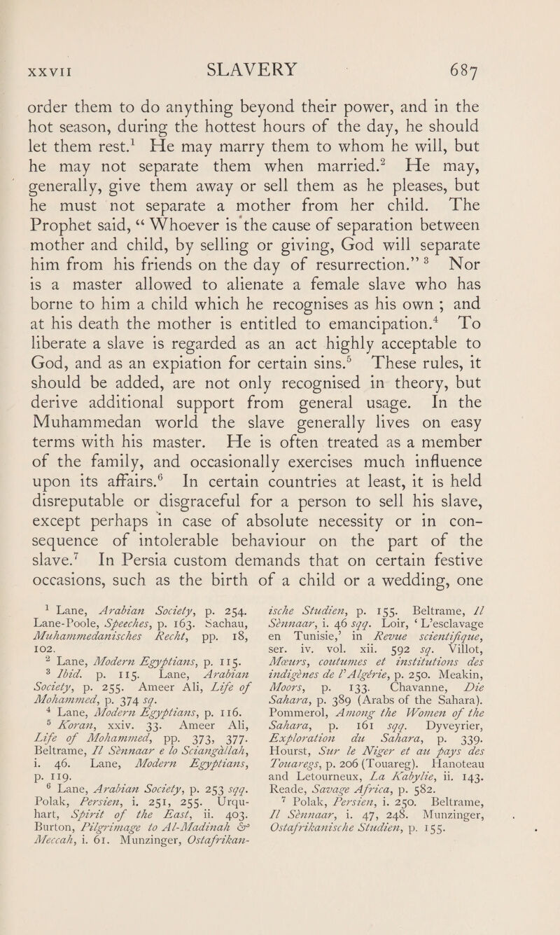 order them to do anything beyond their power, and in the hot season, during the hottest hours of the day, he should let them rest.1 He may marry them to whom he will, but he may not separate them when married.2 He may, generally, give them away or sell them as he pleases, but he must not separate a mother from her child. The Prophet said, “ Whoever is the cause of separation between mother and child, by selling or giving, God will separate him from his friends on the day of resurrection.” 3 Nor is a master allowed to alienate a female slave who has borne to him a child which he recognises as his own ; and at his death the mother is entitled to emancipation.4 To liberate a slave is regarded as an act highly acceptable to God, and as an expiation for certain sins.5 These rules, it should be added, are not only recognised in theory, but derive additional support from general usage. In the Muhammedan world the slave generally lives on easy terms with his master. He is often treated as a member of the family, and occasionally exercises much influence upon its affairs.6 In certain countries at least, it is held disreputable or disgraceful for a person to sell his slave, except perhaps in case of absolute necessity or in con¬ sequence of intolerable behaviour on the part of the slave.7 In Persia custom demands that on certain festive occasions, such as the birth of a child or a wedding, one 1 Lane, Arabian Society, p. 254. Lane-Poole, Speeches, p. 163. Sachau, Muhammedanisches Recht, pp. 18, 102. 2 Lane, Modern Egyptians, p. 115. 3 Ibid. p. 115. Lane, Arabian Society, p. 255. Ameer Ali, Life of Mohammed, p. 374 sq. 4 Lane, Modern Egyptians, p. 116. 5 Koran, xxiv. 33. Ameer Ali, Life of Mohammed, pp. 373, 377. Beltrame, LI Sennaar e to Sciangallah, i. 46. Lane, Modern Egyptians, p. 119. 6 Lane, Arabian Society, p. 253 sqq. Polak, Persien, i. 251, 255. Urqu- hart, Spirit of the East, ii. 403. Burton, Pilgrimage to Al-Madinah cr Aleccah, i. 61. Munzinger, Ostafrikan- ische Studien, p. 155. Beltrame, 11 Sennaar, i. 46 sqq. Loir, ‘ L’esclavage en Tunisie,5 in Revue scientifique, ser. iv. vol. xii. 592 sq. Villot, Mceurs, coutumes et institutions des indigenes de VAlgerie, p. 250. Meakin, A/oors, p. 133. Chavanne, Die Sahara, p. 389 (Arabs of the Sahara). Pommerol, Among the Women of the Sahara, p. 161 sqq. Dyveyrier, Exploration du Sahara, p. 339. Hourst, Sur le Niger et au pays des Touaregs, p. 206 (Touareg). Hanoteau and Letourneux, La Kabylie, ii. 143. Reade, Savage Africa, p. 582. 7 Polak, Persien, i. 250. Beltrame, LI Sennaar, i. 47, 248. Munzinger, Ostafrikanische Studien, p. 155.