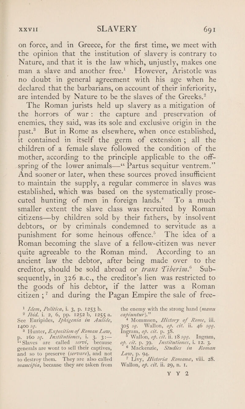 on force, and in Greece, for the first time, we meet with the opinion that the institution of slavery is contrary to Nature, and that it is the law which, unjustly, makes one man a slave and another free.1 However, Aristotle was no doubt in general agreement with his age when he declared that the barbarians, on account of their inferiority, are intended by Nature to be the slaves of the Greeks.2 The Roman jurists held up slavery as a mitigation of the horrors of war : the capture and preservation of enemies, they said, was its sole and exclusive origin in the past.3 But in Rome as elsewhere, when once established, it contained in itself the germ of extension ; all the children of a female slave followed the condition of the mother, according to the principle applicable to the off¬ spring of the lower animals—“Partus sequitur ventrem.” And sooner or later, when these sources proved insufficient to maintain the supply, a regular commerce in slaves was established, which was based on the systematically prose¬ cuted hunting of men in foreign lands.4 To a much smaller extent the slave class was recruited by Roman citizens—by children sold by their fathers, by insolvent debtors, or by criminals condemned to servitude as a punishment for some heinous offence.5 The idea of a Roman becoming the slave of a fellow-citizen was never quite agreeable to the Roman mind. According to an ancient law the debtor, after being made over to the creditor, should be sold abroad or trans \Tiberim.6 Sub¬ sequently, in 326 b.c., the creditor’s lien was restricted to the goods of his debtor, if the latter was a Roman citizen ;7 and during the Pagan Empire the sale of free- 1 Idem, Politico,, i. 3, p. 1253 b. 2 Ibid. i. 2, 6, pp. 1252 b, 1255 a. See Euripides, Iphigenia in Aulide, 1400 sq. 3 blunter, Exposition of Roman Law, p. 160 sq. Instiiutiones, i. 3. 3:— “Slaves are called servi, because generals are wont to sell their captives, and so to preserve (servare), and not to destroy them. They are also called mancipia, because they are taken from the enemy with the strong hand (manu capiuntur). ” 4 Mommsen, History of Rome, iii. 305 sq. Wallon, op. cit. ii. 46 sqq. Ingram, op. cit. p. 38. 5 Wallon, op. cit. ii. 1 % sqq. Ingram, op. cit. p. 39. Institutions, i. 12. 3. 6 Mackenzie, Studies in Roman Law, p. 94. 7 Livy, Historice Romance, viii. 28. Wallon, op. cit. ii. 29, n. 1. Y Y 2