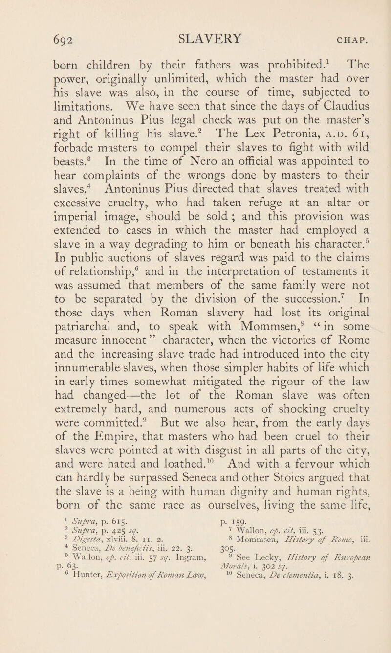 born children by their fathers was prohibited.1 The power, originally unlimited, which the master had over his slave was also, in the course of time, subjected to limitations. We have seen that since the days of Claudius and Antoninus Pius legal check was put on the master’s right of killing his slave.2 The Lex Petronia, a.d. 61, forbade masters to compel their slaves to fight with wild beasts.3 In the time of Nero an official was appointed to hear complaints of the wrongs done by masters to their slaves.4 Antoninus Pius directed that slaves treated with excessive cruelty, who had taken refuge at an altar or imperial image, should be sold ; and this provision was extended to cases in which the master had employed a slave in a way degrading to him or beneath his character.5 In public auctions of slaves regard was paid to the claims of relationship,6 and in the interpretation of testaments it was assumed that members of the same family were not to be separated by the division of the succession.7 In those days when Roman slavery had lost its original patriarchal and, to speak with Mommsen,8 “ in some measure innocent” character, when the victories of Rome and the increasing slave trade had introduced into the city innumerable slaves, when those simpler habits of life which in early times somewhat mitigated the rigour of the law had changed—the lot of the Roman slave was often extremely hard, and numerous acts of shocking cruelty were committed.6 But we also hear, from the early days of the Empire, that masters who had been cruel to their slaves were pointed at with disgust in all parts of the city, and were hated and loathed.10 And with a fervour which can hardly be surpassed Seneca and other Stoics argued that the slave is a being with human dignity and human rights, born of the same race as ourselves, living the same life, 1 Supra, p. 615. p. 159. 2 Supra, p. 425 sq. 7 Wallon, op. cit. iii. 53. 3 Digesta, xlviii. 8. 11. 2. 8 Mommsen, History of Rome, iii. 4 Seneca, De beneficiis, iii. 22. 3. 305. 5 Wallon, op. cit. iii. 57 sq. Ingram, 9 See Lecky, History of European p. 63. Morals, i. 302 sq. 6 Hunter, Exposition of Roman Law, 10 Seneca, De dementia, i. 18. 3..