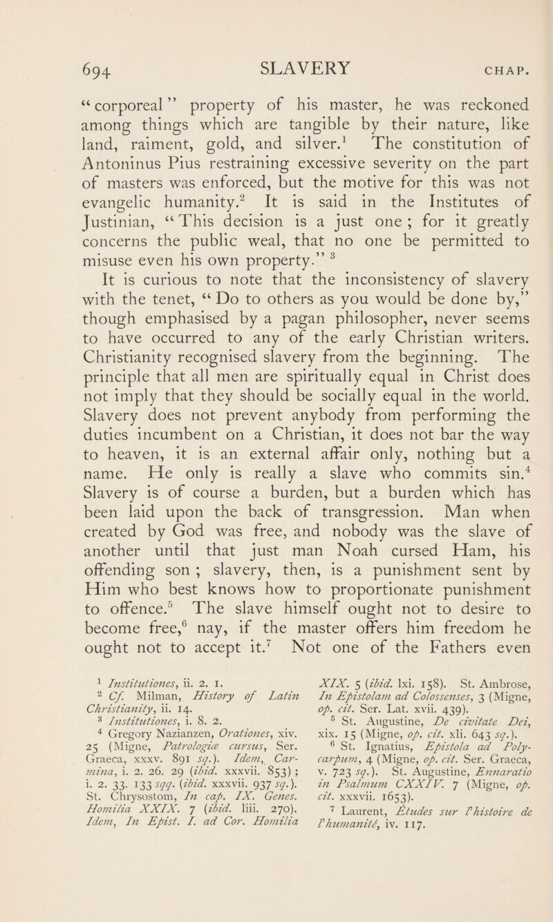 “ corporeal ” property of his master, he was reckoned among things which are tangible by their nature, like land, raiment, gold, and silver.1 The constitution of Antoninus Pius restraining excessive severity on the part of masters was enforced, but the motive for this was not evangelic humanity.2 It is said in the Institutes of Justinian, “ This decision is a just one ; for it greatly concerns the public weal, that no one be permitted to misuse even his own property.” 3 It is curious to note that the inconsistency of slavery with the tenet, “ Do to others as you would be done by,” though emphasised by a pagan philosopher, never seems to have occurred to any of the early Christian writers. Christianity recognised slavery from the beginning. The principle that all men are spiritually equal in Christ does not imply that they should be socially equal in the world. Slavery does not prevent anybody from performing the duties incumbent on a Christian, it does not bar the way to heaven, it is an external affair only, nothing but a name. He only is really a slave who commits sin.4 Slavery is of course a burden, but a burden which has been laid upon the back of transgression. Man when created by God was free, and nobody was the slave of another until that just man Noah cursed Ham, his offending son ; slavery, then, is a punishment sent by Him who best knows how to proportionate punishment to offence.5 The slave himself ought not to desire to become free,6 nay, if the master offers him freedom he ought not to accept it.7 Not one of the Fathers even 1 Instituiiones, ii. 2. 1. 2 Cf. Milman, History of Latin Christianity, ii. 14. 3 Institutions, i. 8. 2. 4 Gregory Nazianzen, Orationes, xiv. 25 (Migne, Patrologice cursus, Ser. Graeca, xxxv. 891 sq.). Idem, Car- inina, i. 2. 26. 29 [ibid, xxxvii. 853) ; i. 2. 33. 133 sqq. [ibid, xxxvii. 9H S(l-)- St. Chrysostom, In cap. IX. Genes. Homilia XXIX. 7 (ibid. liii. 270). Idem, In Epist. I. ad Cor. Homilia XIX. 5 [ibid. lxi. 158). St. Ambrose, In Epistolam ad Co/ossenses, 3 (Migne, op. cit. Ser. Lat. xvii. 439). 5 St. Augustine, De civitate Dei, xix. 15 (Migne, op. cit. xli. 643 sq.). 6 St. Ignatius, Epistola aid Poly- carpum, 4 (Migne, op. cit. Ser. Graeca, v. 723 sq.). St. Augustine, Ennaratio in Psalmum CXXIV. 7 (Migne, op. cit. xxxvii. 1653). 7 Laurent, Etudes stir Phistoire de I humanity iv. 117.