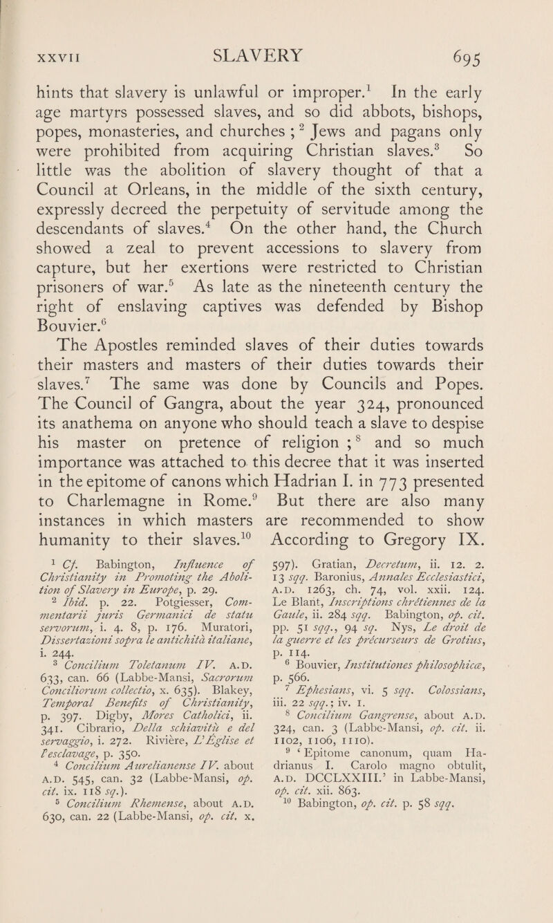 hints that slavery is unlawful or improper.1 in the early age martyrs possessed slaves, and so did abbots, bishops, popes, monasteries, and churches ;2 Jews and pagans only were prohibited from acquiring Christian slaves.3 So little was the abolition of slavery thought of that a Council at Orleans, in the middle of the sixth century, expressly decreed the perpetuity of servitude among the descendants of slaves.4 On the other hand, the Church showed a zeal to prevent accessions to slavery from capture, but her exertions were restricted to Christian prisoners of war.5 As late as the nineteenth century the right of enslaving captives was defended by Bishop Bouvier.6 The Apostles reminded slaves of their duties towards their masters and masters of their duties towards their slaves.7 The same was done by Councils and Popes. The Council of Gangra, about the year 324, pronounced its anathema on anyone who should teach a slave to despise his master on pretence of religion ;8 and so much importance was attached to this decree that it was inserted in the epitome of canons which Hadrian I. in 773 presented to Charlemagne in Rome.9 But there are also many instances in which masters are recommended to show humanity to their slaves.10 According to Gregory IX. 1 Cf. Babington, Influence of Christianity hi Promoting the Aboli¬ tion of Slavery in Europe, p. 29. 2 Ibid. p. 22. Potgiesser, Com- mentarii juris Germanici de statu servorum, i. 4. 8, p. 176. Muratori, Dissertazioni sopra le antichit a italiane, i. 244. 3 Concilium Toletanum IV. a.d. 633, can. 66 (Labbe-Mansi, Sacrorum Conciliorum collection x. 635). Blakey, Temporal Benefits of Christianity, p. 397. Digby, Mores Catholici, ii. 341. Cibrario, Della schiavitii e del servaggio, i. 272. Riviere, DEglise et hesclavage, p. 350. 4 Concilium Aurelianense IV. about a.d. 545, can. 32 (Labbe-Mansi, op. cit. ix. 118 sq.). 5 Concilium Rhemense, about a.d. 630, can. 22 (Labbe-Mansi, op. cit. x. 597). Gratian, Decretum, ii. 12. 2. 13 sqq. Baronius, Annales Ecclesiastici, a.d. 1263, ch. 74, vol. xxii. 124. Le Blant, Inscriptions chreiiennes de la Gaule, ii. 284 sqq. Babington, op. cit. pp. 51 sqq., 94 sq. Nys, Le droit de la guerre et les precurseurs de Grotius, p. 114. 6 Bouvier, Institutions philosophies, p. 566. 7 Ephesians, vi. 5 sqq. Colossians, iii. 22 sqq.', iv. 1. 8 Concilium Gangrense, about a.d. 324, can. 3 (Labbe-Mansi, op. cit. ii. 1102, 1106, mo). 9 ‘ Epitome canonum, quam Ha- drianus I. Carolo magno obtulit, a.d. DCCLXXIII.’ in Labbe-Mansi, op. cit. xii. 863. 10 Babington, op. cit. p. 58 sqq.