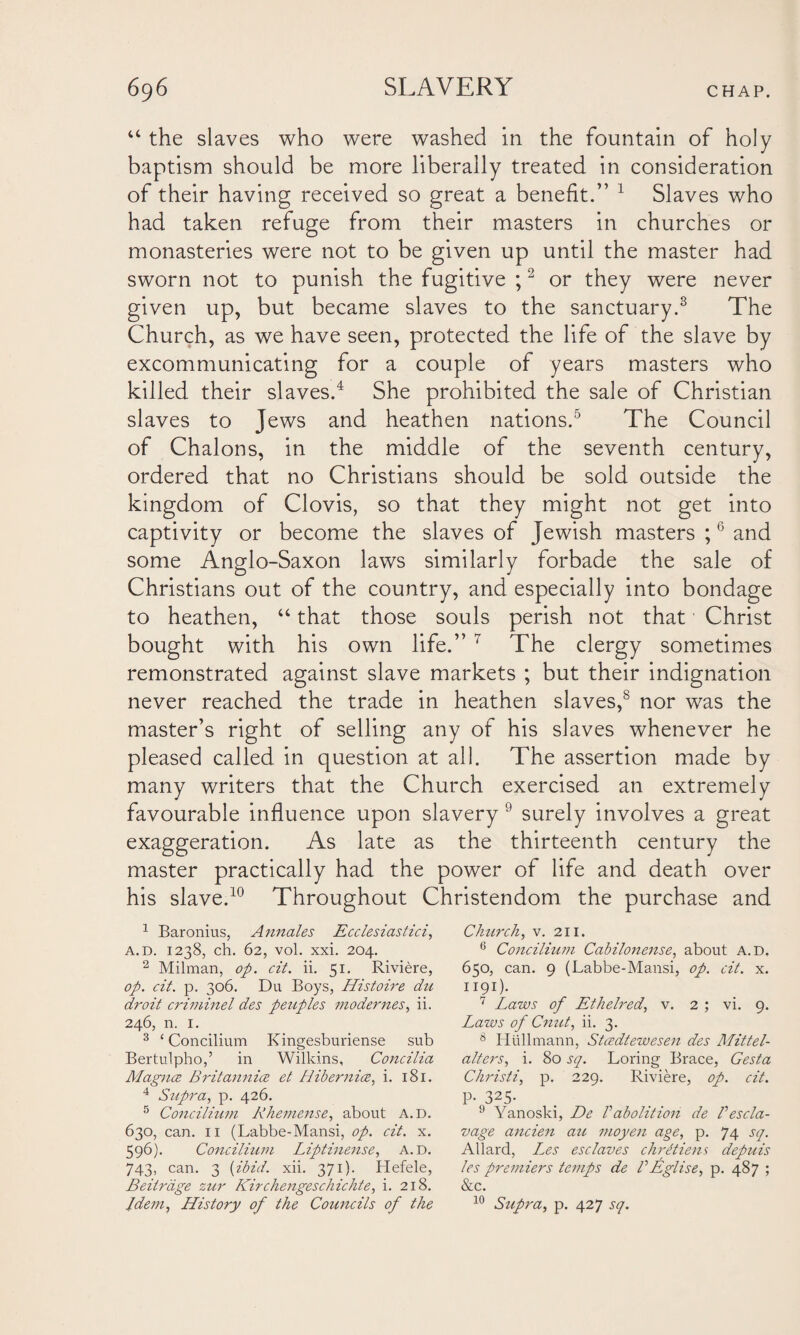 u the slaves who were washed in the fountain of holy baptism should be more liberally treated in consideration of their having received so great a benefit.” 1 Slaves who had taken refuge from their masters in churches or monasteries were not to be given up until the master had sworn not to punish the fugitive ;2 or they were never given up, but became slaves to the sanctuary.3 The Church, as we have seen, protected the life of the slave by excommunicating for a couple of years masters who killed their slaves.4 She prohibited the sale of Christian slaves to Jews and heathen nations.5 The Council of Chalons, in the middle of the seventh century, ordered that no Christians should be sold outside the kingdom of Clovis, so that they might not get into captivity or become the slaves of Jewish masters ;6 and some Anglo-Saxon laws similarly forbade the sale of Christians out of the country, and especially into bondage to heathen, “ that those souls perish not that Christ bought with his own life.” 7 * The clergy sometimes remonstrated against slave markets ; but their indignation never reached the trade in heathen slaves,s nor was the master’s right of selling any of his slaves whenever he pleased called in question at all. The assertion made by many writers that the Church exercised an extremely favourable influence upon slavery 9 surely involves a great exaggeration. As late as the thirteenth century the master practically had the power of life and death over his slave.10 Throughout Christendom the purchase and 1 Baronius, Annales Ecclesiastici, a. d. 1238, ch. 62, vol. xxi. 204. 2 Milman, op. cit. ii. 51. Riviere, op. cit. p. 306. Du Boys, Histoire du droit criminel des peuples modernes, ii. 246, n. 1. 3 ‘Concilium Kingesburiense sub Bertulpho,’ in Wilkins, Concilia Alagn.ee Britannia et Hibernia, i. 181. 4 Supra, p. 426. 5 Concilium Rhemense, about a.d. 630, can. 11 (Labbe-Mansi, op. cit. x. 596). Concilium Liptinense, a.d. 743, can. 3 (ibid. xii. 371). Hefele, Beitriige zur Kirchengeschichte, i. 218. Church, v. 211. 6 Concilium Cabilonense, about a.d. 650, can. 9 (Labbe-Mansi, op. cit. x. 1191). 7 Laws of Ethelred, v. 2 ; vi. 9. Laws of Cnut, ii. 3. 8 Hullmann, Stcedtewesen des Mitt el- alt ers^ i. 80 sq. Loving Brace, Gesta Christi, p. 229. Riviere, op. cit. P-325- 9 Yanoski, De Pabolition de Pescla- vage ancien au moyen age, p. 74 sq. Allard, L^es esclaves chrftiens depuis les premiers temps de VEglise, p. 487 ; &c.