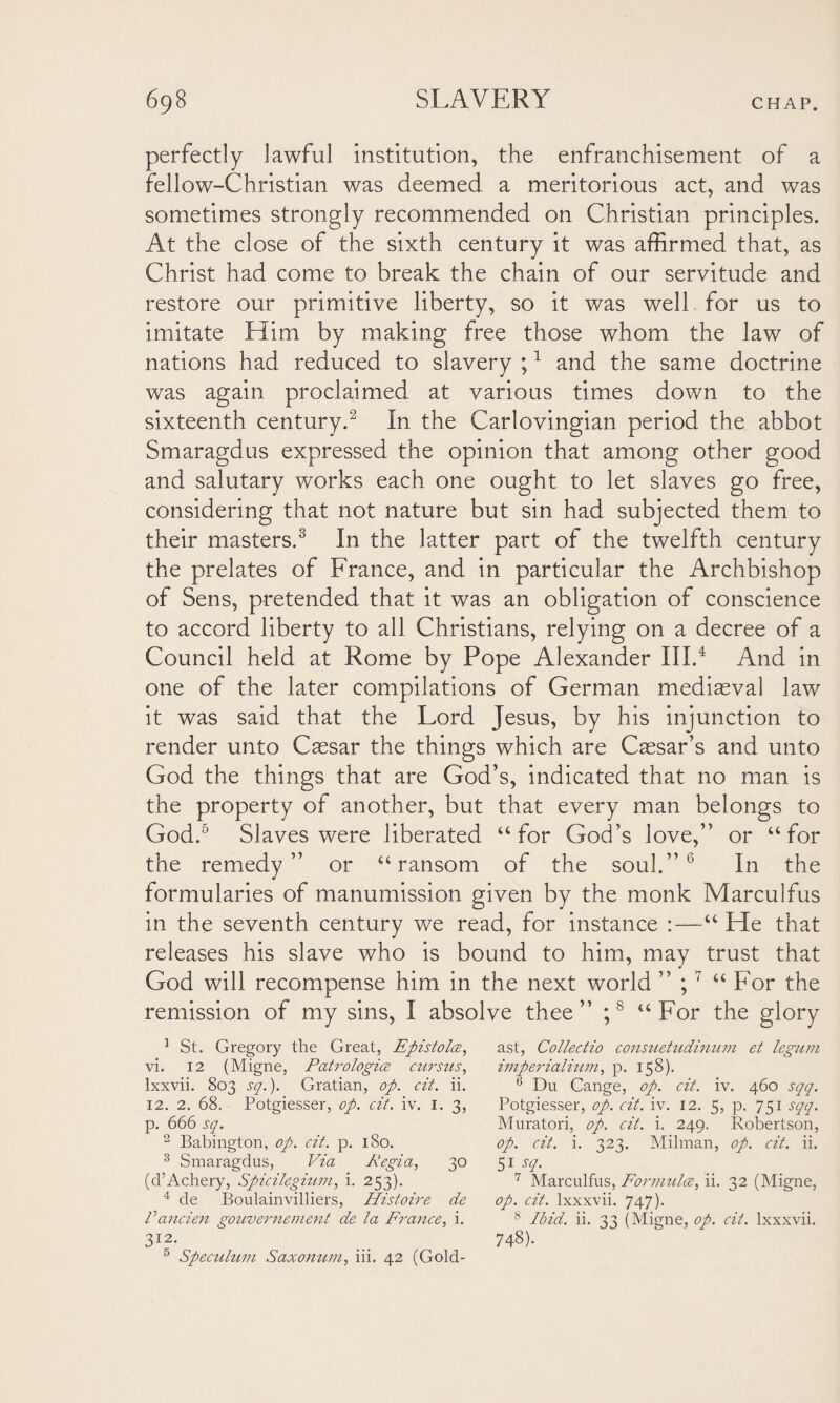 perfectly lawful institution, the enfranchisement of a fellow-Christian was deemed a meritorious act, and was sometimes strongly recommended on Christian principles. At the close of the sixth century it was affirmed that, as Christ had come to break the chain of our servitude and restore our primitive liberty, so it was well for us to imitate Him by making free those whom the law of nations had reduced to slavery ;1 and the same doctrine was again proclaimed at various times down to the sixteenth century.2 In the Carlovingian period the abbot Smaragdus expressed the opinion that among other good and salutary works each one ought to let slaves go free, considering that not nature but sin had subjected them to their masters.3 In the latter part of the twelfth century the prelates of France, and in particular the Archbishop of Sens, pretended that it was an obligation of conscience to accord liberty to all Christians, relying on a decree of a Council held at Rome by Pope Alexander III.4 And in one of the later compilations of German mediaeval law it was said that the Lord Jesus, by his injunction to render unto Caesar the things which are Caesar’s and unto God the things that are God’s, indicated that no man is the property of another, but that every man belongs to God.5 Slaves were liberated “ for God’s love,” or “for the remedy” or “ransom of the soul.” 6 In the formularies of manumission given by the monk Marculfus in the seventh century we read, for instance :—“ He that releases his slave who is bound to him, may trust that God will recompense him in the next world ” ;7 “For the remission of my sins, I absolve thee” ;8 “For the glory 1 St. Gregory the Great, Epistolce, vi. 12 (Migne, Patrologia cursus, lxxvii. 803 sq.). Gratian, op. cit. ii. 12. 2. 68. Potgiesser, op. cit. iv. i. 3, p. 666 sq. 2 Babington, op. cit. p. 180. 3 Smaragdus, Via Regia, 30 (d’Achery, Spicilegium, i. 253). 4 de Boulainvilliers, Histoire de Vancien gouvernement de la France, i. 3J2. 5 Speculum Saxonum, iii. 42 (Gold- ast, Collectio consuetudinum et legum imperialium, p. 158). ,j Du Cange, op. cit. iv. 460 sqq. Potgiesser, op. cit. iv. 12. 5, p. 751 sqq. Muratori, op. cit. i. 249. Robertson, op. cit. i. 323. Milman, op. cit. ii. 51 sq. 7 Marculfus, Formula, ii. 32 (Migne, op. cit. lxxxvii. 747). 8 Ibid. ii. 33 (Migne, op. cit. lxxxvii. 748).