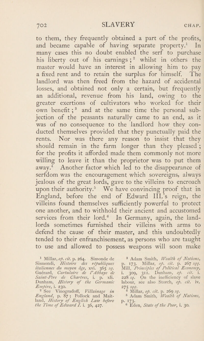 to them, they frequently obtained a part of the profits, and became capable of having separate property.1 In many cases this no doubt enabled the serf to purchase his liberty out of his earnings ;2 whilst in others the master would have an interest in allowing him to pay a fixed rent and to retain the surplus for himself. The landlord was then freed from the hazard of accidental losses, and obtained not only a certain, but frequently an additional, revenue from his land, owing to the greater exertions of cultivators who worked for their own benefit ;3 and at the same time the personal sub¬ jection of the peasants naturally came to an end, as it was of no consequence to the landlord how they con¬ ducted themselves provided that they punctually paid the rents. Nor was there any reason to insist that they should remain in the farm longer than they pleased ; for the profits it afforded made them commonly not more willing to leave it than the proprietor was to put them away.4 Another factor which led to the disappearance of serfdom was the encouragement which sovereigns, always jealous of the great lords, gave to the villeins to encroach upon their authority.5 We have convincing proof that in England, before the end of Edward III.’s reign, the villeins found themselves sufficiently powerful to protect one another, and to withhold their ancient and accustomed services from their lord.6 In Germany, again, the land¬ lords sometimes furnished their villeins with arms to defend the cause of their master, and this undoubtedly tended to their enfranchisement, as persons who are taught to use and allowed to possess weapons will soon make 1 Millar, op. cit. p. 264. Simonde de Sismondi, Histoire des ripubliques italiennes du moyen age, xvi. 365 sq. Guerard, Cartulaire de VAbbaye de Saint-Pere de Chartres, i. p. xli. Dunham, History of the Germanic Empire, i. 230. 2 See Vinogradoff, Villainage in England, p. 87 ; Pollock and Mait¬ land, History of English Law before the Time of Edward I. i. 36, 427. 3 Adam Smith, Wealth of Nations, p. 173. Millar, op. cit. p. 267 sqq. Mill, Principles of Political Economy, i. 309, 311. Dunham, op. cit. i. 228 sq. On the inefficiency of slave labour, see also Storch, op. cit. iv. 275 sqq. 4 Millar, op. cit. p. 269 sq. 5 Adam Smith, Wealth of Nations, p-;73- 6 Eden, State of the Poor, i. 30.