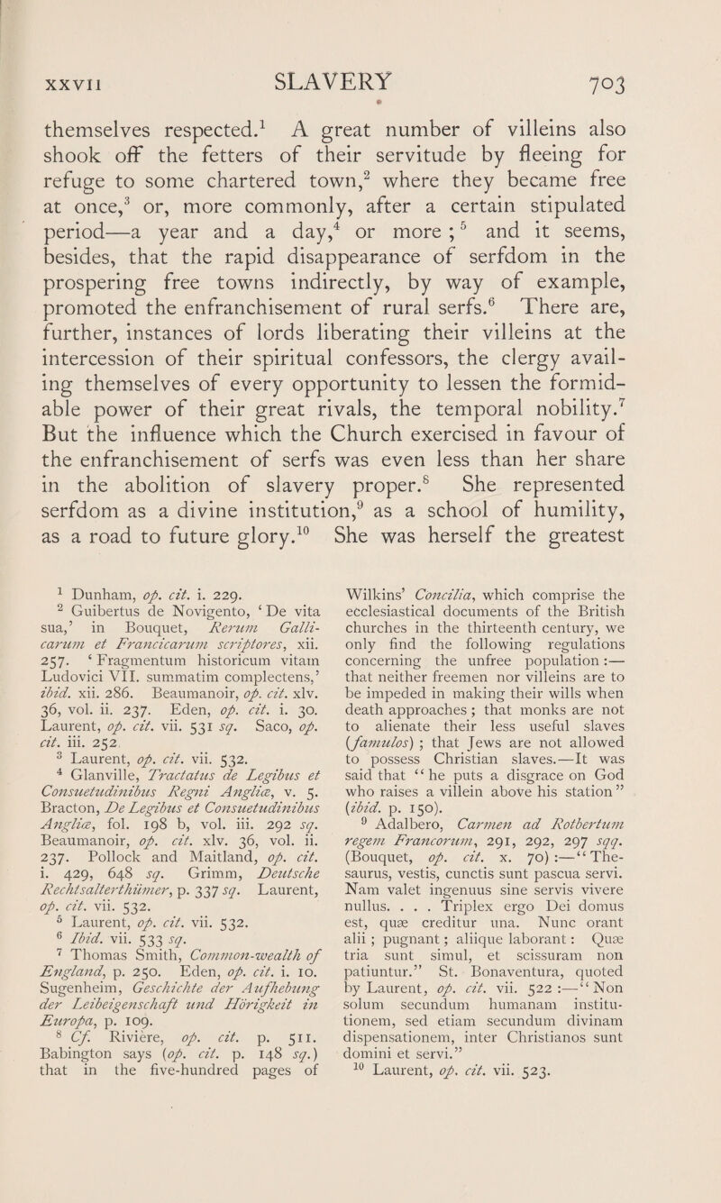 themselves respected.1 A great number of villeins also shook off the fetters of their servitude by fleeing for refuge to some chartered town,2 where they became free at once,3 or, more commonly, after a certain stipulated period—a year and a day,4 or more ;5 and it seems, besides, that the rapid disappearance of serfdom in the prospering free towns indirectly, by way of example, promoted the enfranchisement of rural serfs.6 There are, further, instances of lords liberating their villeins at the intercession of their spiritual confessors, the clergy avail¬ ing themselves of every opportunity to lessen the formid¬ able power of their great rivals, the temporal nobility.7 But the influence which the Church exercised in favour of the enfranchisement of serfs was even less than her share in the abolition of slavery proper.8 She represented serfdom as a divine institution,9 as a school of humility, as a road to future glory.10 She was herself the greatest 1 Dunham, op. cit. i. 229. 2 Guibertus de Novigento, ‘ De vita sua,’ in Bouquet, Rerum Galli- carum et Francicarum scriptores, xii. 257. £ Fragmentum historicum vitain Ludovici VII. summatim complectens,’ ibid. xii. 286. Beaumanoir, op. cit. xlv. 36, vol. ii. 237. Eden, op. cit. i. 30. Laurent, op. cit. vii. 531 sq. Saco, op. cit. iii. 252 3 Laurent, op. cit. vii. 532. 4 Glanville, Tractatus de Legibus et Consuetudinibus Regni Anglice, v. 5. Bracton, De Legibus et Consuettidinibus Anglice, fol. 198 b, vol. iii. 292 sq. Beaumanoir, op. cit. xlv. 36, vol. ii. 237. Pollock and Maitland, op. cit. i. 429, 648 sq. Grimm, Deutsche Rechtsalterthiimer, p. 337 sq. Laurent, op. cit. vii. 532. 5 Laurent, op. cit. vii. 532. 6 Ibid. vii. 533 sq. 7 Thomas Smith, Common-wealth of England, p. 250. Eden, op. cit. i. 10. Sugenheim, Geschielite der Aufhebung der Leibeigenschaft und Horigkeit in Europa, p. 109. 8 Cf. Riviere, op. cit. p. 511. Babington says (op. cit. p. 148 sq.) that in the five-hundred pages of Wilkins’ Concilia, which comprise the ecclesiastical documents of the British churches in the thirteenth century, we only find the following regulations concerning the unfree population:— that neither freemen nor villeins are to be impeded in making their wills when death approaches; that monks are not to alienate their less useful slaves (famulos) ; that Jews are not allowed to possess Christian slaves.—It was said that £ £ he puts a disgrace on God who raises a villein above his station ” {ibid. p. 150). 9 Adalbero, Carmen ad Rotbertum regem Francorum, 291, 292, 297 sqq. (Bouquet, op. cit. x. 70):—“The¬ saurus, vestis, cunctis sunt pascua servi. Nam valet ingenuus sine servis vivere nullus. . . . Triplex ergo Dei domus est, quse creditur una. Nunc orant alii ; pugnant; aliique laborant: Quse tria sunt simul, et scissuram non patiuntur.” St. Bonaventura, quoted by Laurent, op. cit. vii. 522:—“Non solum secundum humanam institu- tionem, sed etiam secundum divinam dispensationem, inter Christianos sunt domini et servi.” 10 Laurent, op. cit. vii. 523.