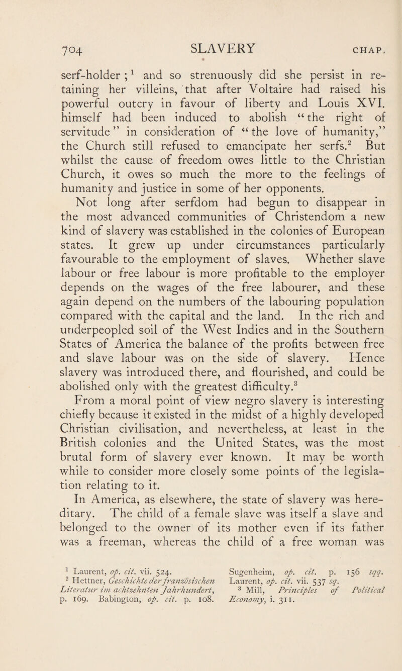 serf-holder ;1 and so strenuously did she persist in re¬ taining her villeins, that after Voltaire had raised his powerful outcry in favour of liberty and Louis XVI. himself had been induced to abolish “ the right of servitude” in consideration of “ the love of humanity,” the Church still refused to emancipate her serfs.2 But whilst the cause of freedom owes little to the Christian Church, it owes so much the more to the feelings of humanity and justice in some of her opponents. Not long after serfdom had begun to disappear in the most advanced communities of Christendom a new kind of slavery was established in the colonies of European states. It grew up under circumstances particularly favourable to the employment of slaves. Whether slave labour or free labour is more profitable to the employer depends on the wages of the free labourer, and these again depend on the numbers of the labouring population compared with the capital and the land. In the rich and underpeopled soil of the West Indies and in the Southern States of America the balance of the profits between free and slave labour was on the side of slavery. Hence slavery was introduced there, and flourished, and could be abolished only with the greatest difficulty.3 From a moral point of view negro slavery is interesting chiefly because it existed in the midst of a highly developed Christian civilisation, and nevertheless, at least in the British colonies and the United States, was the most brutal form of slavery ever known. It may be worth while to consider more closely some points of the legisla¬ tion relating to it. In America, as elsewhere, the state of slavery was here¬ ditary. The child of a female slave was itself a slave and belonged to the owner of its mother even if its father was a freeman, whereas the child of a free woman was 1 Laurent, op. cit. vii. 524. Sugenheim, op. cit. p. 156 sqq. 2 Hettner, Geschichte derfranzdsischen Laurent, op. cit. vii. 537 sq. Literatur im achtzehnten Jahrhimdert, 3 Mill, Principles of Political