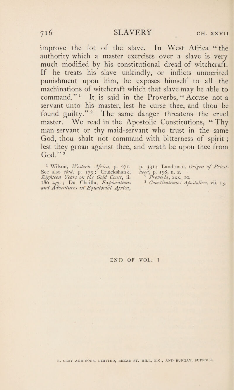 improve the lot of the slave. In West Africa “the authority which a master exercises over a slave is very much modified by his constitutional dread of witchcraft. If he treats his slave unkindly, or inflicts unmerited punishment upon him, he exposes himself to all the machinations of witchcraft which that slave may be able to command.”1 It is said in the Proverbs, “ Accuse not a servant unto his master, lest he curse thee, and thou be found guilty.” 2 The same danger threatens the cruel master. We read in the Apostolic Constitutions, “ Thy man-servant or thy maid-servant who trust in the same God, thou shalt not command with bitterness of spirit ; lest they groan against thee, and wrath be upon thee from God.”3 1 Wilson, Western Africa, p. 271. p. 331 ; Landtman, Origin of Priest- See also ibid. p. 179; Cruickshank, hood, p. 198, n. 2. Eighteen Years on. the Gold Coast, ii. 2 Proverbs, xxx. 10. 180 sqq. ; Du Chaillu, Explorations 3 Constitutiones Apostolicce, vii. 13. and Adventures in* Equatorial Africa, END OF VOL. I R. CLAY AND SONS, LIMITED, BREAD ST. HILL, E.C., AND BUNGAY, SUFFOLK.