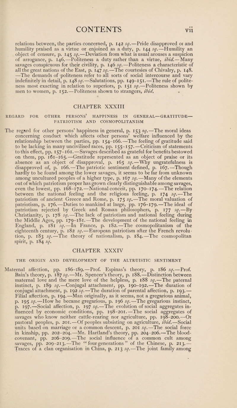 • • relations between, the parties concerned, p. 142 sq.—Pride disapproved or and humility praised as a virtue or enjoined as a duty, p. 144 sq.—Humility an object of censure, p. 145 sq.—Deviation from what is usual arouses a suspicion of arrogance, p. 146.—Politeness a duty rather than a virtue, ibid. — Many savages conspicuous for their civility, p. 146 sq.—Politeness a characteristic of all the great nations of the East, p. 147 sq.—The courtesies of Chivalry, p. 148, —The demands of politeness refer to all sorts of social intercourse and vary indefinitely in detail, p. 148^.—Salutations, pp. 149-151.—The rule of polite¬ ness most exacting in relation to superiors, p. 151 sq.—Politeness shown by men to women, p. 152. — Politeness shown to strangers, ibid. CHAPTER XXXIII REGARD FOR OTHER PERSONS’ HAPPINESS IN GENERAL—GRATITUDE- PATRIOTISM AND COSMOPOLITANISM The regard for other persons’ happiness in general, p. 153 sq.—The moral ideas concerning conduct which affects other persons’ welfare influenced by the relationship between the parties, pp. 154-166.—The feeling of gratitude said to be lacking in many uncivilised races, pp. 155—157-—Criticism of statements to this effect, pp. 157-161.—Savages described as grateful for benefits bestowed on them, pp. 161-165.—Gratitude represented as an object of praise or its absence as an object of disapproval, p. 165 sq.—Why ungratefulness is disapproved of, p. 166.—The patriotic sentiment defined, p. 167.—Though hardly to be found among the lower savages, it seems to be far from unknown among uncultured peoples of a higher type, p. 167 sq.—Many of the elements out of which patriotism proper has grown clearly distinguishable among savages, even the lowest, pp. 168-172.—National conceit, pp. 170-174.—The relation between the national feeling and the religious feeling, p. 174 sq.—The patriotism of ancient Greece and Rome, p. 175 sq.—The moral valuation of patriotism, p. 176.—Duties to mankind at large, pp. 176-179.—The ideal of patriotism rejected by Greek and Roman philosophers, p. 177 sq.—By Christianity, p. 178 sq.—The lack of patriotism and national feeling during the Middle Ages, pp. 179-181.—The development of the national feeling in England, p. 181 sq.—In France, p. 182.—The cosmopolitanism of the eighteenth century, p. 182 sq.—European patriotism after the French revolm tion, p. 183 sq.—The theory of nationalism, p. 184.—The cosmopolitan spirit, p. 184 sq. CHAPTER XXXIV THE ORIGIN AND DEVELOPMENT OF THE ALTRUISTIC SENTIMENT Maternal affection, pp. 186-189.—Prof. Espinas’s theory, p. 186 sq.—Prof. Bain’s theory, p. 1&7 sq.—Mr. Spencer’s theory, p. 188.—Distinction between maternal love and the mere love of the helpless, p. 188 sq.—The paternal instinct, p. 189 sq.—Conjugal attachment, pp. 190-192.—The duration of conjugal attachment, p. 192 sq.—The duration of parental affection, p. 193.— Filial affection, p. 194.—Man originally, as it seems, not a gregarious animal, p. 195 sq.—How he became gregarious, p. 196 sq.—The gregarious instinct, p. 197.—Social affection, p. 197 sq.—The evolution of social aggregates in¬ fluenced by economic conditions, pp. 198-201.—The social aggregates of savages who know neither cattle-rearing nor agriculture, pp. 198-200.—Or pastoral peoples, p. 201.—Of peoples subsisting on agriculture, ibid.—Social units based on marriage or a common descent, p. 201 sq.—The social force in kinship, pp. 202-204.—Mr. Hartland’s theory, pp. 204-206.—The blood- covenant, pp. 206-209.—The social influence of a common cult among savages, pp. 209-213.—The “ four generations ” of the Chinese, p. 213.— Traces of a clan organisation in China, p. 213 sq.—The joint family among