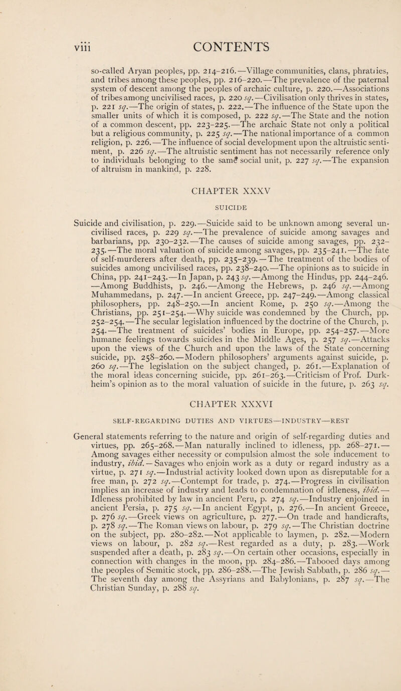 so-called Aryan peoples, pp. 214-216.—Village communities, clans, phratiies, and tribes among these peoples, pp. 216-220.—The prevalence of the paternal system of descent among the peoples of archaic culture, p. 220.—Associations of tribes among uncivilised races, p. 220 sq. —Civilisation only thrives in states, p. 221 sq.—The origin of states, p. 222.—The influence of the State upon the smaller units of which it is composed, p. 222 sq.—The State and the notion of a common descent, pp. 223-225.—The archaic State not only a political but a religious community, p. 225 sq.—The national importance of a common religion, p. 226.—The influence of social development upon the altruistic senti¬ ment, p. 226 sq.—The altruistic sentiment has not necessarily reference only to individuals belonging to the sam<? social unit, p. 227 sq.—The expansion of altruism in mankind, p. 228. CHAPTER XXXV SUICIDE Suicide and civilisation, p. 229.—Suicide said to be unknown among several un¬ civilised races, p. 229 sq.—The prevalence of suicide among savages and barbarians, pp. 230-232.—The causes of suicide among savages, pp. 232- 235.—The moral valuation of suicide among savages, pp. 235-241.—The fate of self-murderers after death, pp. 235-239. —The treatment of the bodies of suicides among uncivilised races, pp. 238-240.—The opinions as to suicide in China, pp. 241-243.—In Japan, p. 243 sq.—Among the Hindus, pp. 244-246. —Among Buddhists, p. 246.—Among the Hebrews, p. 246 sq.—Among Muhammedans, p. 247.—In ancient Greece, pp. 247-249.—Among classical philosophers, pp. 248-250.—In ancient Rome, p. 250 sq.—Among the Christians, pp. 251-254.—Why suicide was condemned by the Church, pp. 252-254.—The secular legislation influenced by the doctrine of the Church, p. 254.—The treatment of suicides’ bodies in Europe, pp. 254-257.—More humane feelings towards suicides in the Middle Ages, p. 257 sq.—Attacks upon the views of the Church and upon the laws of the State concerning suicide, pp. 258-260.—Modern philosophers’ arguments against suicide, p. 260 sq.—The legislation on the subject changed, p. 261.—Explanation of the moral ideas concerning suicide, pp. 261-263.—Criticism of Prof. Durk- heim’s opinion as to the moral valuation of suicide in the future, p. 263 sq. CHAPTER XXXVI SELF-REGARDING DUTIES AND VIRTUES—INDUSTRY—REST General statements referring to the nature and origin of self-regarding duties and virtues, pp. 265-268.—Man naturally inclined to idleness, pp. 268-271.— Among savages either necessity or compulsion almost the sole inducement to industry, ibid. — Savages who enjoin work as a duty or regard industry as a virtue, p. 271 sq.—Industrial activity looked down upon as disreputable for a free man, p. 272 sq.—Contempt for trade, p. 274.—Progress in civilisation implies an increase of industry and leads to condemnation of idleness, ibid.— Idleness prohibited by law in ancient Peru, p. 274 sq.—Industry enjoined in ancient Persia, p. 275 sq.—In ancient Egypt, p. 276.—In ancient Greece, p. 276 sq.—Greek views on agriculture, p. 277.—On trade and handicrafts, p. 278 sq.—The Roman views on labour, p. 279 sq.—The Christian doctrine on the subject, pp. 280-282.—Not applicable to laymen, p. 282.—Modern views on labour, p. 282 sq.—Rest regarded as a duty, p. 283.—Work suspended after a death, p. 283 sq.—On certain other occasions, especially in connection with changes in the moon, pp. 284-286.—Tabooed days among the peoples of Semitic stock, pp. 286-288.—The Jewish Sabbath, p. 286 sq.— The seventh day among the Assyrians and Babylonians, p. 287 sq.—'The Christian Sunday, p. 288 sq.