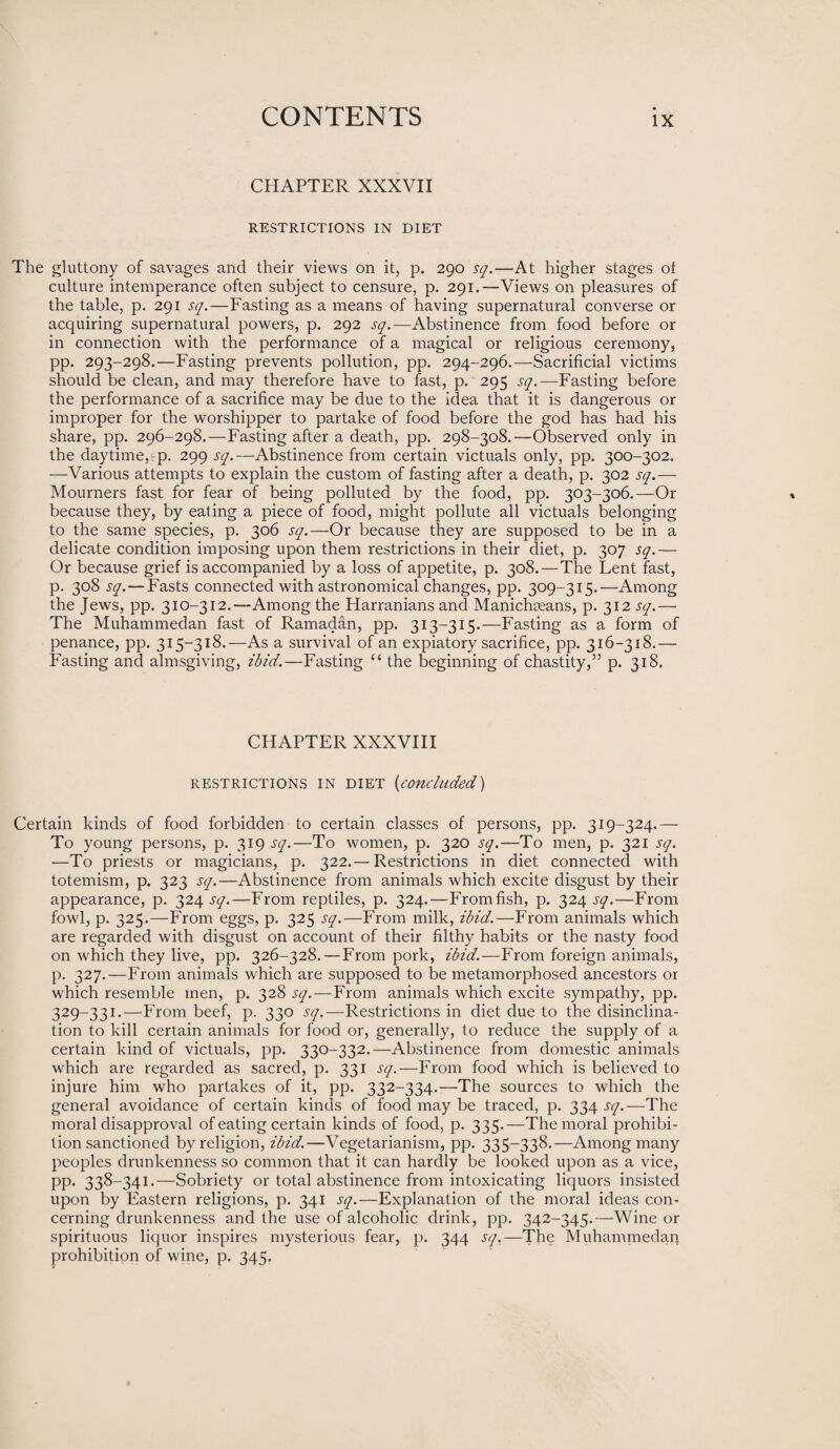 CHAPTER XXXVII RESTRICTIONS IN DIET The gluttony of savages and their views on it, p. 290 sq.—At higher stages ot culture intemperance often subject to censure, p. 291.—Views on pleasures of the table, p. 291 sq.—Fasting as a means of having supernatural converse or acquiring supernatural powers, p. 292 sq.—Abstinence from food before or in connection with the performance of a magical or religious ceremony, pp. 293-298.—Fasting prevents pollution, pp. 294-296.—Sacrificial victims should be clean, and may therefore have to fast, p. 295 sq.—Fasting before the performance of a sacrifice may be due to the idea that it is dangerous or improper for the worshipper to partake of food before the god has had his share, pp. 296-298.—Fasting after a death, pp. 298-308.—Observed only in the daytime,ep. 299 sq.—Abstinence from certain victuals only, pp. 300-302. —Various attempts to explain the custom of fasting after a death, p. 302 sq.— Mourners fast for fear of being polluted by the food, pp. 303-306.—Or because they, by eating a piece of food, might pollute all victuals belonging to the same species, p. 306 sq.—Or because they are supposed to be in a delicate condition imposing upon them restrictions in their diet, p. 307 sq.— Or because grief is accompanied by a loss of appetite, p. 308.—The Lent fast, p. 308 sq. — Fasts connected with astronomical changes, pp. 309-315.—Among the Jews, pp. 310-312.—Among the Harranians and Manichasans, p. 312 sq.— The Muhammedan fast of Ramadan, pp. 313-315.—Fasting as a form of penance, pp. 315-318.—As a survival of an expiatory sacrifice, pp. 316-318.—• Fasting and almsgiving, ibid.—Fasting “ the beginning of chastity,” p. 318. CHAPTER XXXVIII RESTRICTIONS IN DIET (concluded) Certain kinds of food forbidden to certain classes of persons, pp. 319-324.— To young persons, p. 319 sq.—To women, p. 320 sq.—To men, p. 321 sq. —To priests or magicians, p. 322.— Restrictions in diet connected with totemism, p. 323 sq.—Abstinence from animals which excite disgust by their appearance, p. 324 .ry.—From reptiles, p. 324.—Fromfish, p. 324^.—From fowl, p. 325.—From eggs, p. 325 sq.—From milk, ibid.—From animals which are regarded with disgust on account of their filthy habits or the nasty food on which they live, pp. 326-328.—From pork, ibid.—From foreign animals, p. 327.—From animals which are supposed to be metamorphosed ancestors or which resemble men, p. 328 sq.—From animals which excite sympathy, pp. 329-33 !•—From beef, p. 330 sq.—Restrictions in diet due to the disinclina¬ tion to kill certain animals for food or, generally, to reduce the supply of a certain kind of victuals, pp. 330-332.—Abstinence from domestic animals which are regarded as sacred, p. 331 sq.— From food which is believed to injure him who partakes of it, pp. 332-334.-—The sources to which the general avoidance of certain kinds of food may be traced, p. 334 sq.—The moral disapproval of eating certain kinds of food, p. 335.—The moral prohibi¬ tion sanctioned by religion, ibid.—Vegetarianism, pp. 335-338.—Among many peoples drunkenness so common that it can hardly be looked upon as a vice, pp. 338-341.—Sobriety or total abstinence from intoxicating liquors insisted upon by Eastern religions, p. 341 sq.—Explanation of the moral ideas con¬ cerning drunkenness and the use of alcoholic drink, pp. 342-345.—Wine or spirituous liquor inspires mysterious fear, p. 344 sq.—The Muhammedaq prohibition of wine, p. 345.