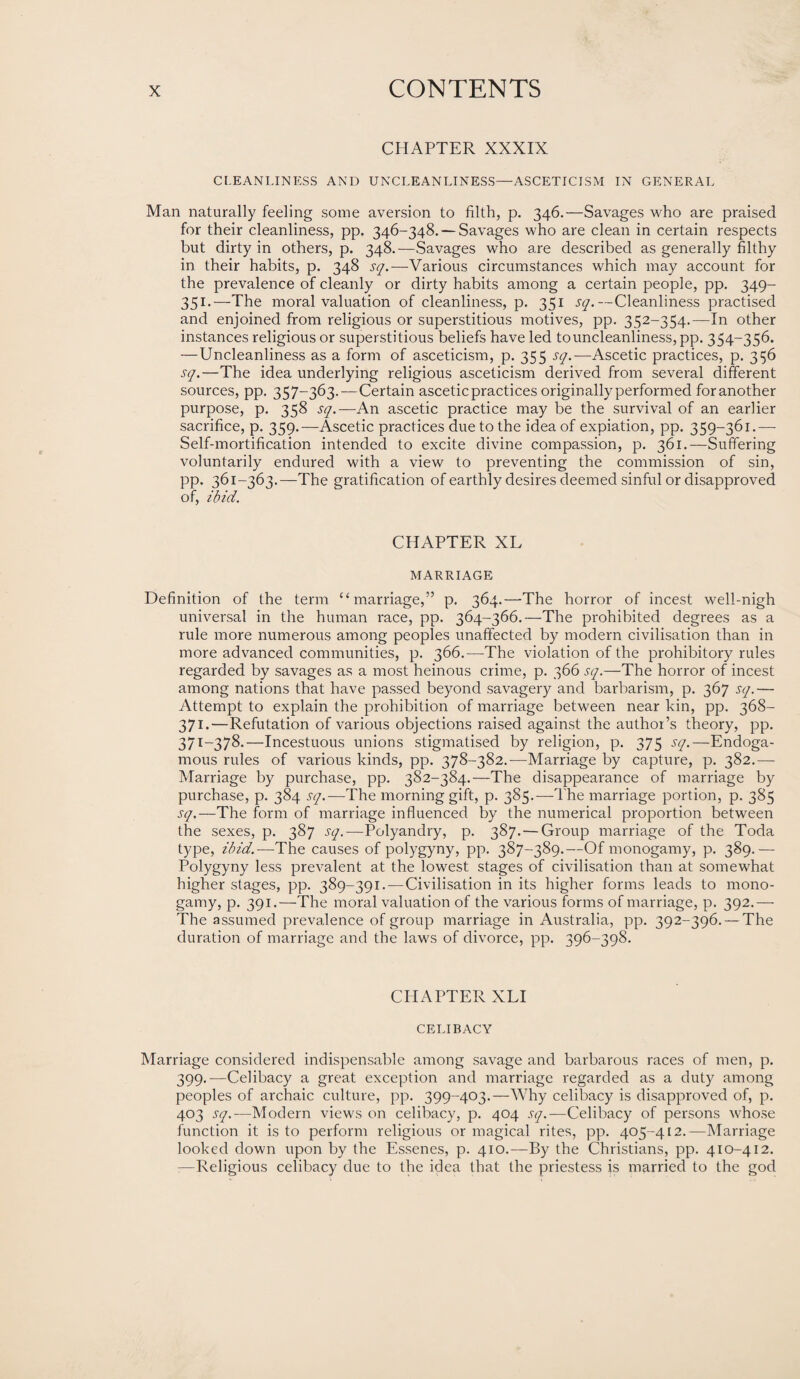 CHAPTER XXXIX CLEANLINESS AND UNCLEANLINESS—ASCETICISM IN GENERAL Man naturally feeling some aversion to filth, p. 346.—Savages who are praised for their cleanliness, pp. 346-348. — Savages who are clean in certain respects but dirty in others, p. 348.—Savages who are described as generally filthy in. their habits, p. 348 sq.—Various circumstances which may account for the prevalence of cleanly or dirty habits among a certain people, pp. 349- 351.—The moral valuation of cleanliness, p. 351 sq.—Cleanliness practised and enjoined from religious or superstitious motives, pp. 352-354.—In other instances religious or superstitious beliefs have led to uncleanliness, pp. 354-356. —Uncleanliness as a form of asceticism, p. 355 sq.—Ascetic practices, p. 356 sq.—The idea underlying religious asceticism derived from several different sources, pp. 357-363.—Certain ascetic practices originally performed foranother purpose, p. 358 sq.—An ascetic practice may be the survival of an earlier sacrifice, p. 359.—Ascetic practices due to the idea of expiation, pp. 359-361.—- Self-mortification intended to excite divine compassion, p. 361.—Suffering voluntarily endured with a view to preventing the commission of sin, pp. 361-363.—The gratification of earthly desires deemed sinful or disapproved of, ibid. CHAPTER XL MARRIAGE Definition of the term “marriage,” p. 364.—The horror of incest well-nigh universal in the human race, pp. 364-366.—The prohibited degrees as a rule more numerous among peoples unaffected by modern civilisation than in more advanced communities, p. 366.—The violation of the prohibitory rules regarded by savages as a most heinous crime, p. 366 sq.—The horror of incest among nations that have passed beyond savagery and barbarism, p. 367 sq.— Attempt to explain the prohibition of marriage between near kin, pp. 368- 371.—Refutation of various objections raised against the author’s theory, pp. 371-378.—Incestuous unions stigmatised by religion, p. 375 sq.—Endoga- mous rules of various kinds, pp. 378-382.-—Marriage by capture, p. 382.— Marriage by purchase, pp. 382-384.—The disappearance of marriage by purchase, p. 384 sq.—The morning gift, p. 385.—The marriage portion, p. 385 sq.—The form of marriage influenced by the numerical proportion between the sexes, p. 387 sq.—Polyandry, p. 387. — Group marriage of the Toda type, ibid.-—The causes of polygyny, pp. 387-389.—Of monogamy, p. 389.— Polygyny less prevalent at the lowest stages of civilisation than at somewhat higher stages, pp. 389-391.-—Civilisation in its higher forms leads to mono¬ gamy, p. 391.—The moral valuation of the various forms of marriage, p. 392.— The assumed prevalence of group marriage in Australia, pp. 392-396. — The duration of marriage and the laws of divorce, pp. 396-398. CPIAPTER XLI CELIBACY Marriage considered indispensable among savage and barbarous races of men, p. 399.-—Celibacy a great exception and marriage regarded as a duty among peoples of archaic culture, pp. 399-403.—Why celibacy is disapproved of, p. 403 sq.—Modern views on celibacy, p. 404 sq.— Celibacy of persons whose function it is to perform religious or magical rites, pp. 405-412.—Marriage looked down upon by the Essenes, p. 410.—By the Christians, pp. 410-412. —Religious celibacy due to the idea that the priestess is married to the god