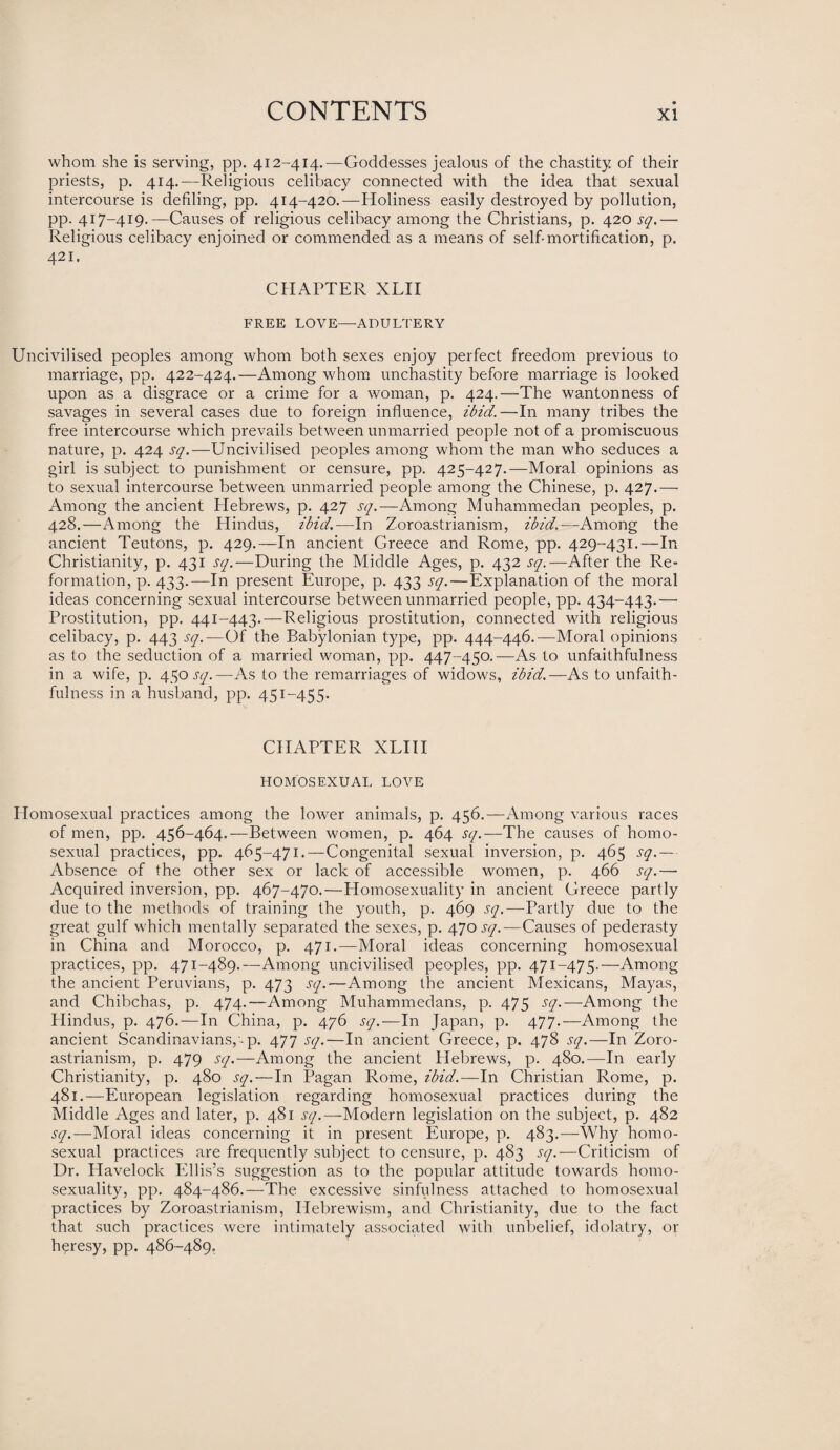 whom she is serving, pp. 412-414.—Goddesses jealous of the chastity of their priests, p. 414.—Religious celibacy connected with the idea that sexual intercourse is defiling, pp. 414-420.—Holiness easily destroyed by pollution, pp. 417-419.—Causes of religious celibacy among the Christians, p. 420 sq.— Religious celibacy enjoined or commended as a means of self-mortification, p. 421. CHAPTER XLII FREE LOVE—ADULTERY Uncivilised peoples among whom both sexes enjoy perfect freedom previous to marriage, pp. 422-424.—Among whom unchastity before marriage is looked upon as a disgrace or a crime for a woman, p. 424.—The wantonness of savages in several cases due to foreign influence, ibid.—In many tribes the free intercourse which prevails between unmarried people not of a promiscuous nature, p. 424 sq.—Uncivilised peoples among whom the man who seduces a girl is subject to punishment or censure, pp. 425-427.—Moral opinions as to sexual intercourse between unmarried people among the Chinese, p. 427.— Among the ancient Hebrews, p. 427 sq.—Among Muhammedan peoples, p. 428.—Among the Hindus, ibid.—In Zoroastrianism, ibid.—Among the ancient Teutons, p. 429.—In ancient Creece and Rome, pp. 429-431.—In Christianity, p. 431 sq.—During the Middle Ages, p. 432 sq.— After the Re¬ formation, p. 433.—In present Europe, p. 433 sq.—Explanation of the moral ideas concerning sexual intercourse between unmarried people, pp. 434-443.— Prostitution, pp. 441-443.—Religious prostitution, connected with religious celibacy, p. 443 sq.—Of the Babylonian type, pp. 444-446.—Moral opinions as to the seduction of a married woman, pp. 447-450.—As to unfaithfulness in a wife, p. 450 sq.—As to the remarriages of widows, ibid.—As to unfaith¬ fulness in a husband, pp. 451-455. CHAPTER XLIII HOMOSEXUAL LOVE Homosexual practices among the lower animals, p. 456.—Among various races of men, pp. 456-464.—Between women, p. 464 sq.—The causes of homo¬ sexual practices, pp. 465-471.—Congenital sexual inversion, p. 465 sq.— Absence of the other sex or lack of accessible women, p. 466 sq.— Acquired inversion, pp. 467-470.—Homosexuality in ancient Creece partly due to the methods of training the youth, p. 469 sq.—-Partly due to the great gulf which mentally separated the sexes, p. 470 sq.—Causes of pederasty in China and Morocco, p. 471.—Moral ideas concerning homosexual practices, pp. 471-489.—Among uncivilised peoples, pp. 471-475.—Among the ancient Peruvians, p. 473 sq.—Among the ancient Mexicans, Mayas, and Chibchas, p. 474.—Among Muhammedans, p. 475 sq.—Among the Hindus, p. 476.—In China, p. 476 sq.—In Japan, p. 477.—Among the ancient Scandinavians,-p. 477 sq.—In ancient Greece, p. 478 sq.—In Zoro¬ astrianism, p. 479 sq.—Among the ancient Hebrews, p. 480.—In early Christianity, p. 480 sq.—In Pagan Rome, ibid.—In Christian Rome, p. 481.—European legislation regarding homosexual practices during the Middle Ages and later, p. 481 sq.—Modern legislation on the subject, p. 482 sq.—Moral ideas concerning it in present Europe, p. 483.—Why homo¬ sexual practices are frequently subject to censure, p. 483 sq.—Criticism of Dr. Havelock Ellis’s suggestion as to the popular attitude towards homo¬ sexuality, pp. 484-486.—The excessive sinfulness attached to homosexual practices by Zoroastrianism, Hebrewism, and Christianity, due to the fact that such practices were intimately associated with unbelief, idolatry, or heresy, pp. 486-489.