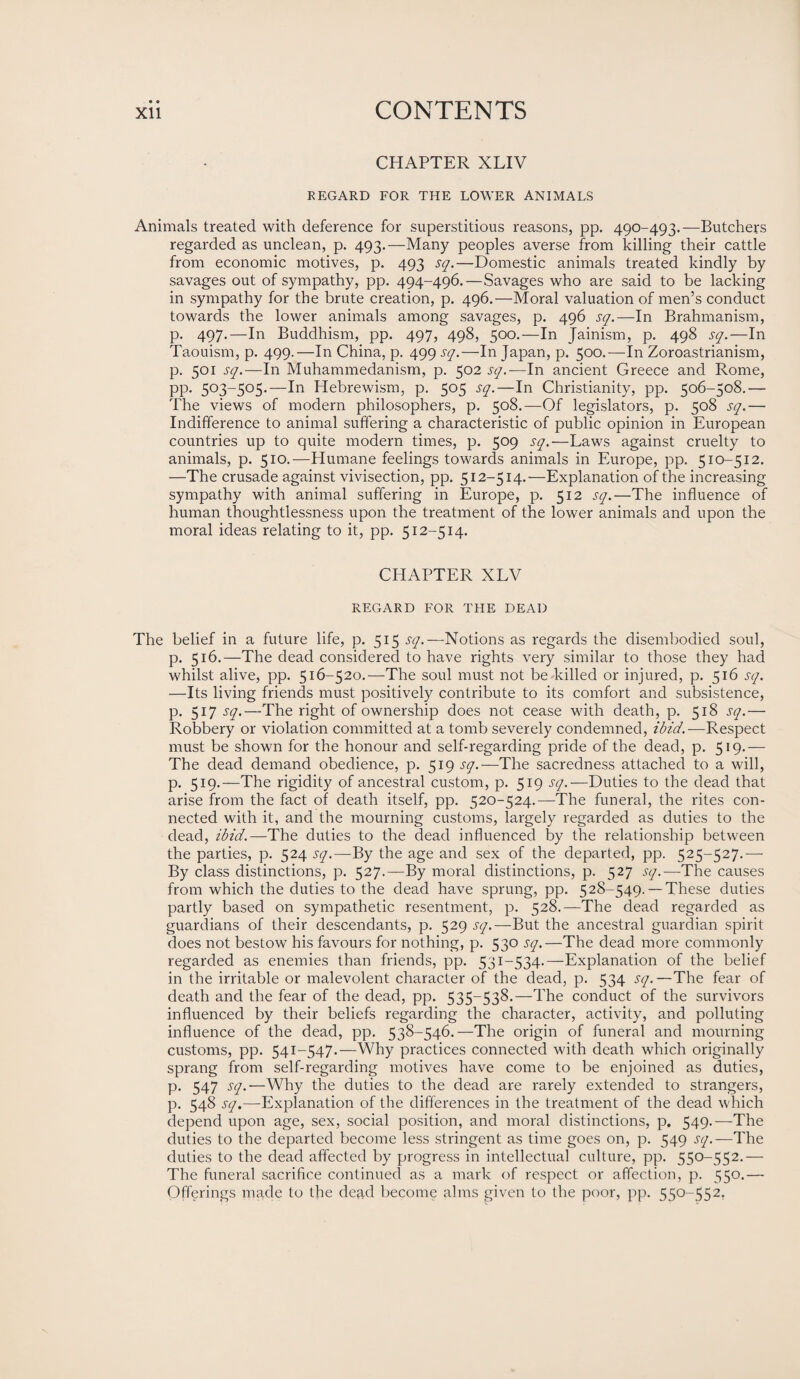 CHAPTER XLIV REGARD FOR THE LOWER ANIMALS Animals treated with deference for superstitious reasons, pp. 490-493.—Butchers regarded as unclean, p. 493.—Many peoples averse from killing their cattle from economic motives, p. 493 sq.—Domestic animals treated kindly by savages out of sympathy, pp. 494-496.—Savages who are said to be lacking in sympathy for the brute creation, p. 496.—Moral valuation of men’s conduct towards the lower animals among savages, p. 496 sq.—In Brahmanism, p. 497.—In Buddhism, pp. 497, 498, 500.—In Jainism, p. 498 sq.—In Taouism, p. 499.—In China, p. 499 sq.—In Japan, p. 500.—In Zoroastrianism, p. 501 sq.—In Muhammedanism, p. 502 sq.— In ancient Greece and Rome, pp. 503-505.—In Hebrewism, p. 505 sq.—In Christianity, pp. 506-508.— The views of modern philosophers, p. 508.—Of legislators, p. 508 sq.— Indifference to animal suffering a characteristic of public opinion in European countries up to quite modern times, p. 509 sq.—Laws against cruelty to animals, p. 510.—Humane feelings towards animals in Europe, pp. 510-512. —The crusade against vivisection, pp. 512-514.—Explanation of the increasing sympathy with animal suffering in Europe, p. 512 sq.—The influence of human thoughtlessness upon the treatment of the lower animals and upon the moral ideas relating to it, pp. 512-514. CHAPTER XLV REGARD FOR THE DEAD The belief in a future life, p. 515 sq.—Notions as regards the disembodied soul, p. 516.—The dead considered to have rights very similar to those they had whilst alive, pp. 516-520.—The soul must not be killed or injured, p. 516 sq. —Its living friends must positively contribute to its comfort and subsistence, p. 517 sq.—The right of ownership does not cease with death, p. 518 sq.— Robbery or violation committed at a tomb severely condemned, ibid.—Respect must be shown for the honour and self-regarding pride of the dead, p. 519.— The dead demand obedience, p. 519 sq.—The sacredness attached to a will, p. 519.—The rigidity of ancestral custom, p. 519 sq.— Duties to the dead that arise from the fact of death itself, pp. 520-524.—The funeral, the rites con¬ nected with it, and the mourning customs, largely regarded as duties to the dead, ibid.—The duties to the dead influenced by the relationship between the parties, p. 524 sq.—By the age and sex of the departed, pp. 525-527.— By class distinctions, p. 527.—By moral distinctions, p. 527 sq.-—The causes from which the duties to the dead have sprung, pp. 528-549. — These duties partly based on sympathetic resentment, p. 528.—The dead regarded as guardians of their descendants, p. 529 sq.—But the ancestral guardian spirit does not bestow his favours for nothing, p. 530 sq.—The dead more commonly regarded as enemies than friends, pp. 531-534-—Explanation of the belief in the irritable or malevolent character of the dead, p. 534 sq. —The fear of death and the fear of the dead, pp. 535-538.—The conduct of the survivors influenced by their beliefs regarding the character, activity, and polluting influence of the dead, pp. 538-546.—The origin of funeral and mourning customs, pp. 541-547.—Why practices connected with death which originally sprang from self-regarding motives have come to be enjoined as duties, p. 547 sq.—Why the duties to the dead are rarely extended to strangers, p. 548 sq.—Explanation of the differences in the treatment of the dead which depend upon age, sex, social position, and moral distinctions, p. 549.—The duties to the departed become less stringent as time goes on, p. 549 sq.—The duties to the dead affected by progress in intellectual culture, pp. 550-552.— The funeral sacrifice continued as a mark of respect or affection, p. 550.— Offerings made to the dead become alms given to the poor, pp. 550-552,