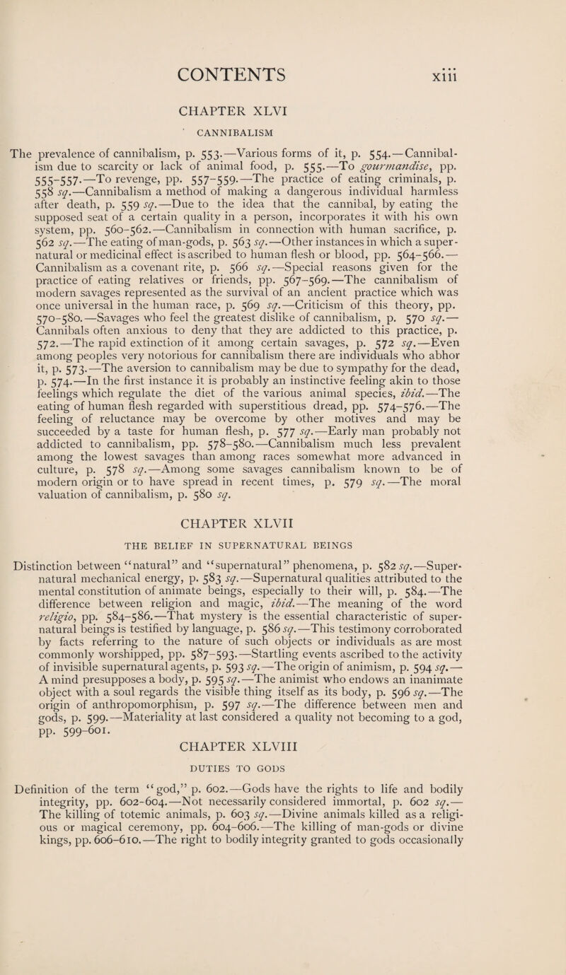 CHAPTER XLVI CANNIBALISM The prevalence of cannibalism, p. 553.—Various forms of it, p. 554. — Cannibal¬ ism due to scarcity or lack of animal food, p. 555.—To gourmandise, pp. 555-557.—To revenge, pp. 557-559.—The practice of eating criminals, p. 558 sq.—Cannibalism a method of making a dangerous individual harmless after death, p. 559 sq.—Due to the idea that the cannibal, by eating the supposed seat of a certain quality in a person, incorporates it with his own system, pp. 560-562.—Cannibalism in connection with human sacrifice, p. 562 sq.—The eating of man-gods, p. 563 sq.—Other instances in which a super¬ natural or medicinal effect is ascribed to human flesh or blood, pp. 564-566.— Cannibalism as a covenant rite, p. 566 sq.—Special reasons given for the practice of eating relatives or friends, pp. 567-569.—The cannibalism of modern savages represented as the survival of an ancient practice which was once universal in the human race, p. 569 sq.—Criticism of this theory, pp. 570-580.—Savages who feel the greatest dislike of cannibalism, p. 570 sq.— Cannibals often anxious to deny that they are addicted to this practice, p. 572.—The rapid extinction of it among certain savages, p. 572 sq.—Even among peoples very notorious for cannibalism there are individuals who abhor it, p. 573.—The aversion to cannibalism may be due to sympathy for the dead, p. 574.—In the first instance it is probably an instinctive feeling akin to those feelings which regulate the diet of the various animal species, ibid.—The eating of human flesh regarded with superstitious dread, pp. 574-576.—The feeling of reluctance may be overcome by other motives and may be succeeded by a taste for human flesh, p. 577 sq.—Early man probably not addicted to cannibalism, pp. 578-580.—Cannibalism much less prevalent among the lowest savages than among races somewhat more advanced in culture, p. 578 sq.—Among some savages cannibalism known to be of modern origin or to have spread in recent times, p. 579 sq.—The moral valuation of cannibalism, p. 580 sq. CHAPTER XLVI I THE BELIEF IN SUPERNATURAL BEINGS Distinction between “natural” and “supernatural” phenomena, p. 582 sq.—Super¬ natural mechanical energy, p. 583 sq.—Supernatural qualities attributed to the mental constitution of animate beings, especially to their will, p. 584.—The difference between religion and magic, ibid.—The meaning of the word religio, pp. 584-586.—That mystery is the essential characteristic of super¬ natural beings is testified by language, p. 586 sq.—This testimony corroborated by facts referring to the nature of such objects or individuals as are most commonly worshipped, pp. 587—593.—Startling events ascribed to the activity of invisible supernatural agents, p. 593 jy.—The origin of animism, p. 594 .yy.—■ A mind presupposes a body, p. 595 sq.—The animist who endows an inanimate object with a soul regards the visible thing itself as its body, p. 596 sq.—The origin of anthropomorphism, p. 597 sq.—The difference between men and gods, p. 599.—Materiality at last considered a quality not becoming to a god, pp. 599-601. CHAPTER XLVIII DUTIES TO GODS Definition of the term “god,” p. 602.—Gods have the rights to life and bodily integrity, pp. 602-604.—Not necessarily considered immortal, p. 602 sq.— The killing of totemic animals, p. 603 sq.— Divine animals killed as a religi¬ ous or magical ceremony, pp. 604-606.-—The killing of man-gods or divine kings, pp. 606-610.—The right to bodily integrity granted to gods occasionally