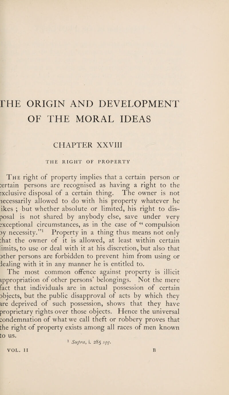 rHE ORIGIN AND DEVELOPMENT OF THE MORAL IDEAS CHAPTER XXVIII THE RIGHT OF PROPERTY The right of property implies that a certain person or :ertain persons are recognised as having a right to the exclusive disposal of a certain thing. The owner is not necessarily allowed to do with his property whatever he ikes ; but whether absolute or limited, his right to dis¬ posal is not shared by anybody else, save under very exceptional circumstances, as in the case of “ compulsion ny necessity.”1 Property in a thing thus means not only :hat the owner of it is allowed, at least within certain limits, to use or deal with it at his discretion, but also that 3ther persons are forbidden to prevent him from using or dealing with it in any manner he is entitled to. The most common offence against property is illicit appropriation of other persons’ belongings. Not the mere fact that individuals are in actual possession of certain objects, but the public disapproval of acts by which they are deprived of such possession, shows that they have proprietary rights over those objects. Hence the universal :ondemnation of what we call theft or robbery proves that the right of property exists among all races of men known to us. 1 Supra, i. 285 sqq. VOL. II B