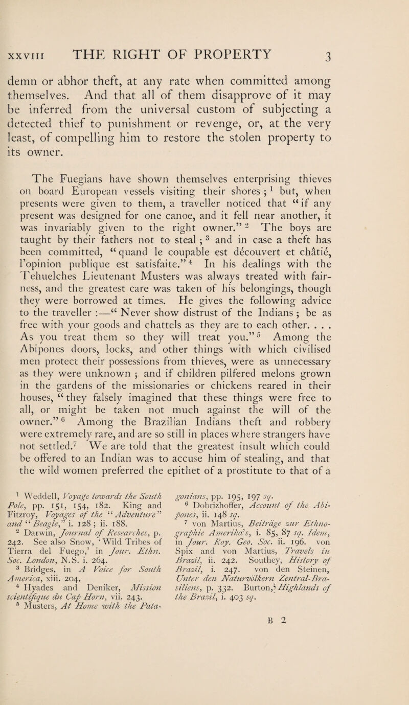 demn or abhor theft, at any rate when committed among themselves. And that all of them disapprove of it may be inferred from the universal custom of subjecting a detected thief to punishment or revenge, or, at the very least, of compelling him to restore the stolen property to its owner. The Fuegians have shown themselves enterprising thieves on board European vessels visiting their shores ;1 but, when presents were given to them, a traveller noticed that “ if any present was designed for one canoe, and it fell near another, it was invariably given to the right owner.”2 The boys are taught by their fathers not to steal ; 3 and in case a theft has been committed, “ quand le coupable est decouvert et chatie, l’opinion publique est satisfaite.”4 In his dealings with the Tehuelches Lieutenant Musters was always treated with fair¬ ness, and the greatest care was taken of his belongings, though they were borrowed at times. He gives the following advice to the traveller :—a Never show distrust of the Indians ; be as free with your goods and chattels as they are to each other. . . . As you treat them so they will treat you.”5 Among the Abipones doors, locks, and other things with which civilised men protect their possessions from thieves, were as unnecessary as they were unknown ; and if children pilfered melons grown in the gardens of the missionaries or chickens reared in their houses, “ they falsely imagined that these things were free to all, or might be taken not much against the will of the owner.”0 Among the Brazilian Indians theft and robbery were extremely rare, and are so still in places where strangers have not settled.' We are told that the greatest insult which could be offered to an Indian was to accuse him of stealing, and that the wild women preferred the epithet of a prostitute to that of a 1 Weddell, Voyage towards the South Pole, pp. 151, 154, 182. King and Fitzroy, Voyages of the “Adventure ” and “ Beaglei. 128 ; ii. 188. 2 Darwin, Journal of Researches, p. 242. See also Snow, ‘Wild Tribes of Tierra del Fuego,’ in Jour. Ethn. Soc. London, N.S. i. 264. 3 Bridges, in A Voice for South America, xiii. 204. 4 Flyades and Deniker, Mission scientifique du Cap Horn, vii. 243. 5 Musters, At Home with the Pata¬ gonians, pp. 195, 197 sq. 6 Dobrizhoffer, Account of the Abi¬ pones, ii. 148 sq. 7 von Martius, Beitrdge zur Ethno¬ graphic Ameriha’s, i. 85, 87 sq. Idem, in Jour. Roy. Geo. Soc. ii. 196. von Spix and von Martius, L'ravels in Brazil, ii. 242. Southey, History of Brazil, i. 247. von den Steinen, Unter den Naturvolkern Zentral-Bra- siliens, p. 332. Burton f Highlands of the Brazil, i. 403 sq. B 2