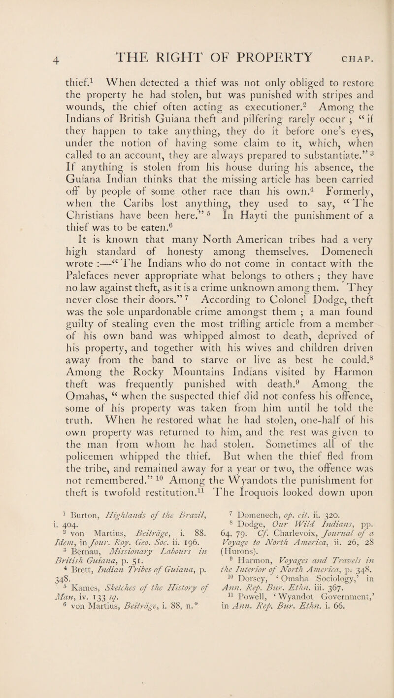 thief.1 When detected a thief was not only obliged to restore the property he had stolen, but was punished with stripes and wounds, the chief often acting as executioner.2 Among the Indians of British Guiana theft and pilfering rarely occur ; “ if they happen to take anything, they do it before one’s eyes, under the notion of having some claim to it, which, when called to an account, they are always prepared to substantiate.” 3 If anything is stolen from his house during his absence, the Guiana Indian thinks that the missing article has been carried oft' by people of some other race than his own.4 Formerly, when the Caribs lost anything, they used to say, <c The Christians have been here.” 5 In Hayti the punishment of a thief was to be eaten.6 It is known that many North American tribes had a very high standard of honesty among themselves. Domenech wrote :—a The Indians who do not come in contact with the Palefaces never appropriate what belongs to others ; they have no law against theft, as it is a crime unknown among them. They never close their doors.” 7 According to Colonel Dodge, theft was the sole unpardonable crime amongst them ; a man found guilty of stealing even the most trifling article from a member of his own band was whipped almost to death, deprived of his property, and together with his wives and children driven away from the band to starve or live as best he could.8 Among the Rocky Mountains Indians visited by Harmon theft was frequently punished with death.9 Among the Omahas, u when the suspected thief did not confess his offence, some of his property was taken from him until he told the truth. When he restored what he had stolen, one-half of his own property was returned to him, and the rest was given to the man from whom he had stolen. Sometimes all of the policemen whipped the thief. But when the thief fled from the tribe, and remained away for a year or two, the offence was not remembered.” 10 Among the Wyandots the punishment for theft is twofold restitution.11 The Iroquois looked down upon 1 Burton, Highlands of the Brazil, i. 404. 2 von Martius, Beitrdge, i. 88. Idem, in Jour. Roy. Geo. Soc. ii. 196. 3 Bernau, Missionary Labotirs in British Guiana, p. 51. 4 Brett, Indian Tribes of Guiana, p. 348- 0 Karnes, Sketches of the History of Man, iv. t 33 sq. 6 von Martius, Beitrdge, i. 88, n.* 7 Domenech, op. cit. ii. 320. 8 Dodge, Our Wild Indians, pp. 64. 79. Cf. Charlevoix, Journal of a Voyage to North America, ii. 26, 28 (Hurons). 9 Harmon, Voyages and Travels in the Interior of North America, p. 348. 10 Dorsey, ‘ Omaha Sociology,’ in Ann. Rep. Bur. Ethn. iii. 367. 11 Powell, ‘ Wyandot Government,’ in Ann. Rep. Bur. Ethn. i. 66.