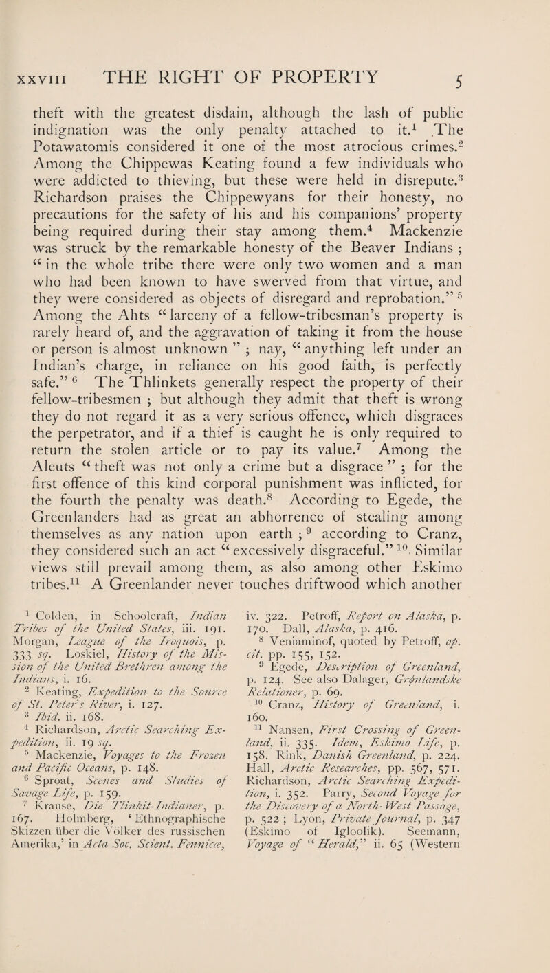 theft with the greatest disdain, although the lash of public indignation was the only penalty attached to it.1 The Potawatomis considered it one of the most atrocious crimes.2 Among the Chippewas Keating found a few individuals who were addicted to thieving, but these were held in disrepute.3 Richardson praises the Chippewyans for their honesty, no precautions for the safety of his and his companions’ property being required during their stay among them.4 Mackenzie was struck by the remarkable honesty of the Beaver Indians ; a in the whole tribe there were only two women and a man who had been known to have swerved from that virtue, and they were considered as objects of disregard and reprobation.” 5 Among the Ahts “ larceny of a fellow-tribesman’s property is rarely heard of, and the aggravation of taking it from the house or person is almost unknown ” ; nay, u anything left under an Indian’s charge, in reliance on his good faith, is perfectly safe.” 6 The Thlinkets generally respect the property of their fellow-tribesmen ; but although they admit that theft is wrong they do not regard it as a very serious offence, which disgraces the perpetrator, and if a thief is caught he is only required to return the stolen article or to pay its value.7 Among the Aleuts u theft was not only a crime but a disgrace ” ; for the first offence of this kind corporal punishment was inflicted, for the fourth the penalty was death.8 According to Egede, the Greenlanders had as great an abhorrence of stealing among themselves as any nation upon earth ; 9 according to Cranz, they considered such an act u excessively disgraceful.” 10 Similar views still prevail among them, as also among other Eskimo tribes.11 A Greenlander never touches driftwood which another 1 Colden, in Schoolcraft, Indian Tribes of the United States, iii. 191. Morgan, League of the Iroquois, p. 333 sq. Loskiel, History of the Mis¬ sion of the United Brethren among the Indians, i. 16. 2 Keating, Expedition to the Source of St. Betels River, i. 127. 3 Ibid. ii. 168. 4 Richardson, Arctic Searching Ex¬ pedition, ii. 19 sq. 5 Mackenzie, Voyages to the Frozen and Pacific Oceans, p. 148. 6 Sproat, Scenes and Studies of Savage Life, p. 159. 7 Krause, Die Tlinkit-Indianer, p. 167. Holmberg, ‘ Ethnographische Skizzen fiber die Volker des russischen Amerika,5 in Acta Soc. Scient. Fennicce, iv. 322. Petroff, Report on Alaska, p. 170. Dali, Alaska, p. 416. 8 Veniaminof, quoted by Petroff, op. cit. pp. 155, 152. 9 Egede, Description of Greenland, p. 124. See also Dalager, Grjnlandske Relationer, p. 69. 10 Cranz, History of Greenland, i. 160. 11 Nansen, First Crossing of Green¬ land, ii. 335. Idem, Eskimo Life, p. 158. Rink, Danish Greenland, p. 224. Hall, Arctic Researches, pp. 567, 571. Richardson, Arctic Searching Expedi¬ tion, i. 352. Parry, Second Voyage for the Discovery of a North- West Passage, p. 522 ; Lyon, Private Journal, p. 347 (Eskimo of Igloolik). Seemann, Voyage of “Heraldii. 65 (Western