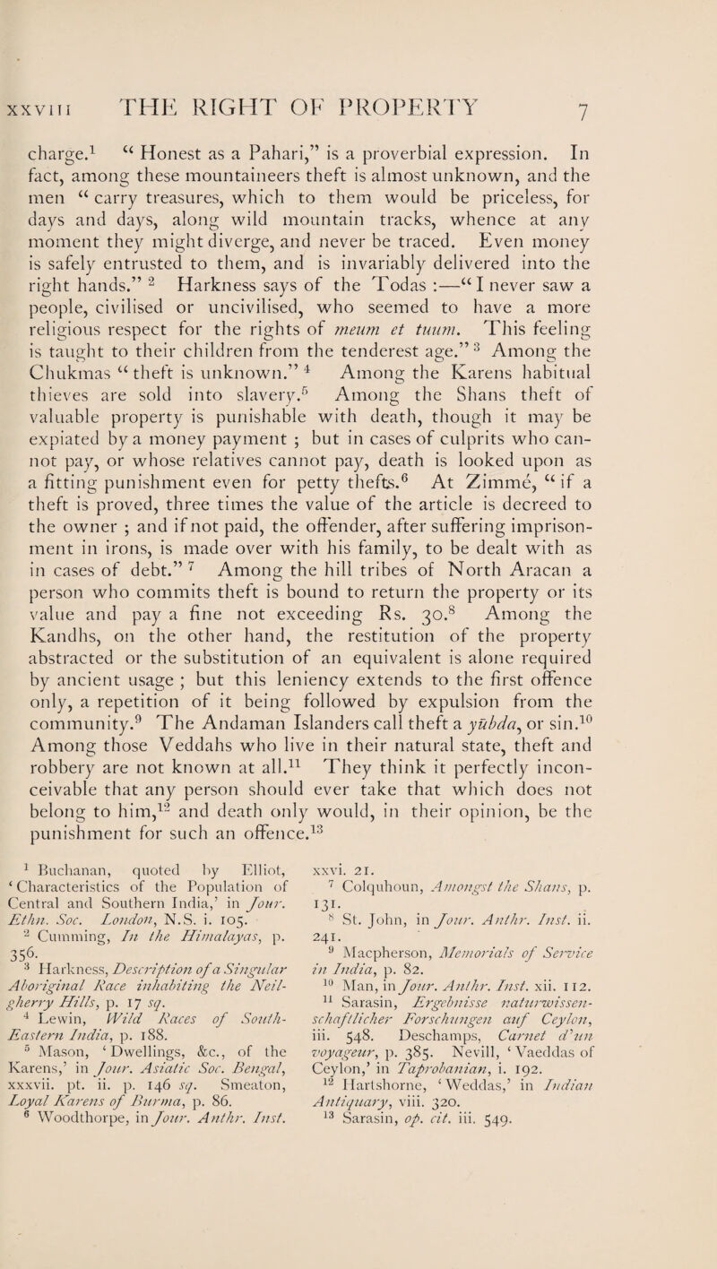 charge.1 c< Honest as a Pahari,” is a proverbial expression. In fact, among these mountaineers theft is almost unknown, and the men “ carry treasures, which to them would be priceless, for days and days, along wild mountain tracks, whence at any moment they might diverge, and never be traced. Even money is safely entrusted to them, and is invariably delivered into the right hands.” 2 Harkness says of the Todas :—UI never saw a people, civilised or uncivilised, who seemed to have a more religious respect for the rights of meum et tuum. This feeling is taught to their children from the tenderest age.”3 Among the Chukmas u theft is unknown.” 4 Among the Karens habitual thieves are sold into slavery.5 Among the Shans theft of valuable property is punishable with death, though it may be expiated by a money payment ; but in cases of culprits who can¬ not pay, or whose relatives cannot pay, death is looked upon as a fitting punishment even for petty thefts.6 At Zimme, u if a theft is proved, three times the value of the article is decreed to the owner ; and if not paid, the offender, after suffering imprison¬ ment in irons, is made over with his family, to be dealt with as in cases of debt.” 7 Among the hill tribes of North Aracan a person who commits theft is bound to return the property or its value and pay a fine not exceeding Rs. 30.8 Among the Kandhs, on the other hand, the restitution of the property abstracted or the substitution of an equivalent is alone required by ancient usage ; but this leniency extends to the first offence only, a repetition of it being followed by expulsion from the community.9 The Andaman Islanders call theft a yubda, or sin.10 Among those Veddahs who live in their natural state, theft and robbery are not known at all.11 They think it perfectly incon¬ ceivable that any person should ever take that which does not belong to him,12 and death only would, in their opinion, be the punishment for such an offence.13 1 Buchanan, quoted by Elliot, ‘Characteristics of the Population of Central and Southern India,’ in Jour. Ethn. Soc. London, N.S. i. 105. 2 Camming, In the Himalayas, p. 35.6- 3 Harkness, Description of a Singular Aboriginal Race inhabiting the Neil- gherry Hills, p. 17 sq. 4 Levvin, Wild Races of South- Eastern India, p. 188. 5 Mason, ‘Dwellings, &c., of the Karens,’ in Jour. Asiatic Soc. Bengal, xxxvii. pt. ii. p. 146 sq. Smeaton, Loyal Karens of Burma, p. 86. 6 Woodthorpe, in Jour. Anthr, Inst. xxvi. 21. 7 Colquhoun, Amongst the Shans, p. !3i- ^ 8 St. John, in Jour. Anthr. Inst. ii. 241. 9 Macpherson, Memorials of Service in India, p. 82. 10 Man, in Jour. Anthr. Inst. xii. 112. 11 Sarasin, Ergebnisse naturwissen- scliaftlicher Forschungen anf Ceylon, iii. 548. Deschamps, Carnet dim voyageur, p. 385. Nevill, ‘ Vaeddas of Ceylon,’ in Taprobanian, i. 192. 12 Ilartshorne, ‘ Weddas,’ in Indian Antiquary, viii. 320. 13 Sarasin, op. cit. iii. 549.