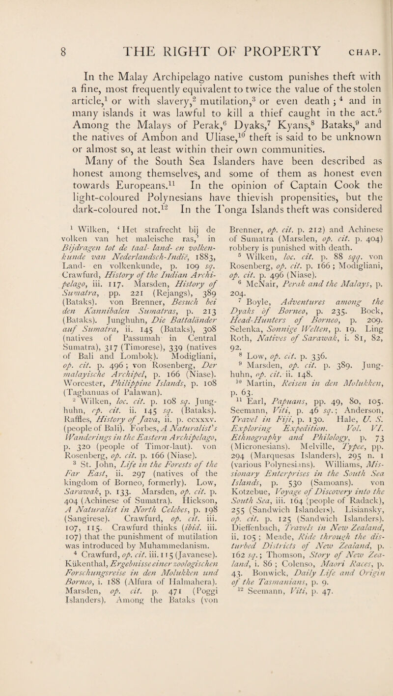 In the Malay Archipelago native custom punishes theft with a fine, most frequently equivalent to twice the value of the stolen article,1 or with slavery,2 mutilation,3 or even death ; 4 and in many islands it was lawful to kill a thief caught in the act.5 Among the Malays of Perak,6 Dyaks,7 Kyans,8 Bataks,9 and the natives of Ambon and Uliase,10 theft is said to be unknown or almost so, at least within their own communities. Many of the South Sea Islanders have been described as honest among themselves, and some of them as honest even towards Europeans.11 In the opinion of Captain Cook the light-coloured Polynesians have thievish propensities, but the dark-coloured not.12 In the I 1 Wilken, ‘ Het strafrecht bij cle volken van het maleische ras,’ in Bijdragen tot de taal- land- en volken- kunde van Nederlands ch - Indie, 1883, Land- en volkenkunde, p. 109 sq. Crawfurd, History of the Indian Archi¬ pelago, iii. 117. Marsden, History of Sumatra, pp. 221 (Rejangs), 389 (Bataks). von Brenner, Besuch bei den Kannibalen Sumatras, p. 213 (Bataks). Junghuhn, Die Battalcinder auf Sumatra, ii. 145 (Bataks), 308 (natives of Passumah in Central Sumatra), 317 (Timorese), 339 (natives of Bali and Lombok). Modigliani, op. cit. p. 496 ; von Rosenberg, Der ?nalayische Archipel, p. 166 (Niase). Worcester, Philippine Islands, p. 108 (Tagbanuas of Palawan). 2 Wilken, loc. cit. p. 108 sq. Jung¬ huhn, rp. cit. ii. 145 sq. (Bataks). Raffles, History of Java, ii. p. ccxxxv. (people of Bali). Forbes, A Naturalist's Wanderings in the Eastern Archipelago, p. 320 (people of Timor-laut). von Rosenberg, op. cit. p. 166 (Niase). 3 St. John, Life in the Forests of the Far East, ii. 297 (natives of the kingdom of Borneo, formerly). Low, Sarawak, p. 133. Marsden, op. cit. p. 404 (Achinese of Sumatra). Hickson, A Naturalist in North Celebes, p. 198 (Sangirese). Crawfurd, op. cit. iii. 107, 115. Crawfurd thinks (ibid. iii. 107) that the punishment of mutilation was introduced by Muhammedanism. 4 Crawfurd, op. cit. iii. 115 (Javanese). Kiikenthal, Ergebnisse einer zoologischen Forschungsrei.se in den Molukken und Borneo, i. 188 (Alfura of Halmahera). Marsden, op. cit. p, 471 (hoggi Islanders), Among the Bataks (von onga Islands theft was considered Brenner, op. cit. p. 212) and Achinese of Sumatra (Marsden, op. cit. p. 404) robbery is punished with death. 5 Wilken, loc. cit. p. 88 sqq. von Rosenberg, op. cit. p. 166 ; Modigliani, op. cit. p. 496 (Niase). 6 McNair, Perak and the Malays, p. 204. 7 Boyle, Adventtires among the Dyaks of Borneo, p. 235. Bock, Head-Hunters of Borneo, p. 209. Selenka, Sonnige Welten, p. 19. Ling Roth, Natives of Sarawak, i. 81, 82, 92. 8 Low, op. cit. p. 336. 9 Marsden, op. cit. p. 389. Jung¬ huhn, op. cit. ii. 148. 10 Martin, Reisen in den Molukken, p. 63. 11 Earl, Papuans, pp. 49, 80, 105. Seemann, Viti, p. 46 sq.; Anderson, Travel in Fiji, p. 130. Hale, U. S. Exploring Expedition. Vol. VI. Ethnography and Philology, p. 73 (Micronesians). Melville, Typee, pp. 294 (Marquesas Islanders), 295 n. 1 (various Polynesians). Williams, Mis¬ sionary Enterprises in the South Sea Islands, p. 530 (Samoans). von Kotzebue, Voyage of Discovery into the South Sea, iii. 164 (people of Radack), 255 (Sandwich Islanders). Lisiansky, op. cit. p. 125 (Sandwich Islanders). Dieffenbach, Travels in New Zealand, ii. 105 ; Meade, Ride through the dis¬ turbed Districts of New Zealand, p. 162 sq.; Thomson, Story of New Zea¬ land, i. 86 ; Colenso, Maori Races, p. 43. Bonwick, Daily Life and Origin of the Tasmanians, p. 9. 12 Seemann, Viti, p. 47.