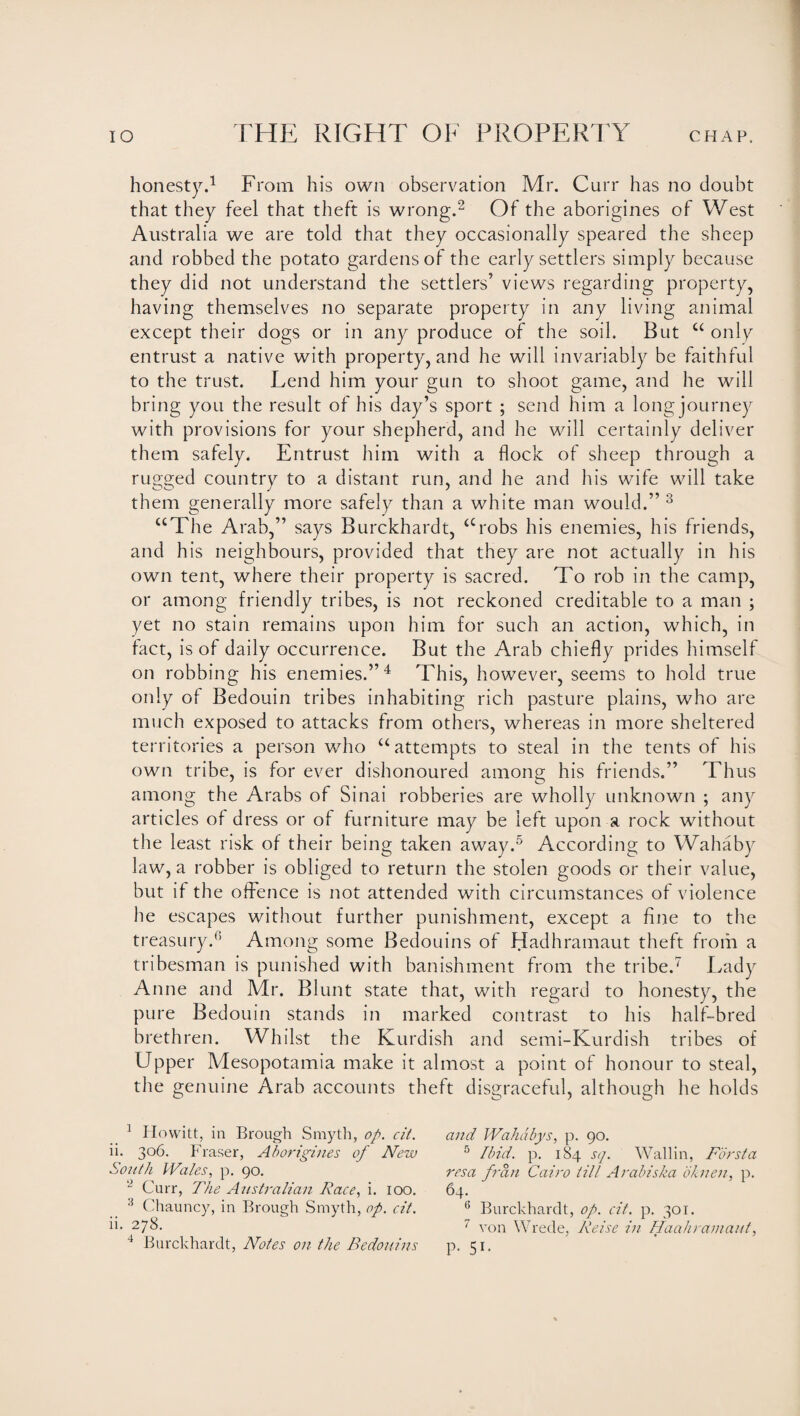 honesty.1 From his own observation Mr. Curr has no doubt that they feel that theft is wrong.2 Of the aborigines of West Australia we are told that they occasionally speared the sheep and robbed the potato gardens of the early settlers simply because they did not understand the settlers’ views regarding property, having themselves no separate property in any living animal except their dogs or in any produce of the soil. But “ only entrust a native with property, and he will invariably be faithful to the trust. Lend him your gun to shoot game, and he will bring you the result of his day’s sport ; send him a long journey with provisions for your shepherd, and he will certainly deliver them safely. Entrust him with a flock of sheep through a rugged country to a distant run, and he and his wife will take them generally more safely than a white man would.” 3 “The Arab,” says Burckhardt, “robs his enemies, his friends, and his neighbours, provided that they are not actually in his own tent, where their property is sacred. To rob in the camp, or among friendly tribes, is not reckoned creditable to a man ; yet no stain remains upon him for such an action, which, in fact, is of daily occurrence. But the Arab chiefly prides himself on robbing his enemies.”4 This, however, seems to hold true only of Bedouin tribes inhabiting rich pasture plains, who are much exposed to attacks from others, whereas in more sheltered territories a person who “attempts to steal in the tents of his own tribe, is for ever dishonoured among his friends.” Thus among the Arabs of Sinai robberies are wholly unknown ; any articles of dress or of furniture may be left upon a rock without the least risk of their being taken away.5 * According to Wahaby law, a robber is obliged to return the stolen goods or their value, but if the offence is not attended with circumstances of violence he escapes without further punishment, except a fine to the treasury.3 Among some Bedouins of Hadhramaut theft from a tribesman is punished with banishment from the tribe.7 Lady Anne and Mr. Blunt state that, with regard to honesty, the pure Bedouin stands in marked contrast to his half-bred brethren. Whilst the Kurdish and semi-Kurdish tribes of Upper Mesopotamia make it almost a point of honour to steal, the genuine Arab accounts theft disgraceful, although he holds 1 Howitt, in Brough Smyth, op. cit. ii. 306. Fraser, Aborigines of New South Wales, p. 90. L> Curr, The Australian Race, i. 100. 4 Chauncy, in Brough Smyth, op. cit. ii. 278. 4 Burckhardt, Notes on the Bedouins and Wahdbys, p. 90. 5 Ibid. p. 184 sq. Wallin, Fdrsta resa fran Cairo till Arabiska oknen, p. 64. 6 Burckhardt, op. cit. p. 301. 7 von Wrede, Reise in Haahramaut, P- 5i-