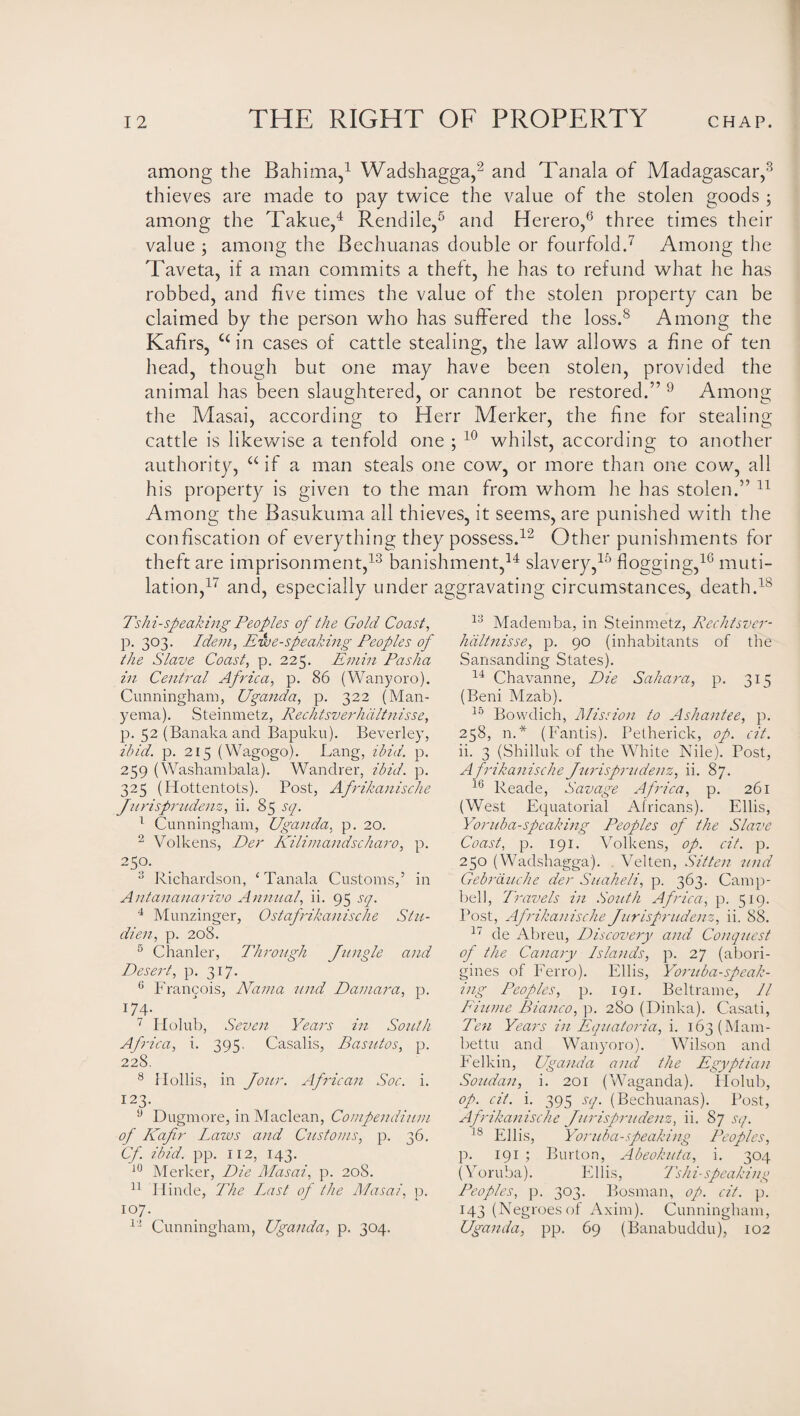 among the Bahima,1 Wadshagga,2 and Tanala of Madagascar,3 thieves are made to pay twice the value of the stolen goods ; among the Takue,4 Rendile,5 and Herero,6 three times their value ; among the Bechuanas double or fourfold.7 Among the Taveta, if a man commits a theft, he has to refund what he has robbed, and five times the value of the stolen property can be claimed by the person who has suffered the loss.8 Among the Kafirs, c< in cases of cattle stealing, the law allows a fine of ten head, though but one may have been stolen, provided the animal has been slaughtered, or cannot be restored.” 9 Among the Masai, according to Herr Merker, the fine for stealing- cattle is likewise a tenfold one ; 10 whilst, according to another authority, a if a man steals one cow, or more than one cow, all his property is given to the man from whom he has stolen.” 11 Among the Basukuma all thieves, it seems, are punished with the confiscation of everything they possess.12 Other punishments for theft are imprisonment,13 banishment,14 slavery,15 hogging,16 muti¬ lation,17 and, especially under aggravating circumstances, death.18 Tshi-speaking Peoples of the Gold Coast, p. 303. Idem, Ewe-speaking Peoples of the Slave Coast, p. 225. Emin Pasha in Central Africa, p. 86 (Wanyoro), Cunningham, Uganda, p. 322 (Man- yema). Steinmetz, Rechtsverhdltnisse, p. 52 (Banaka and Bapuku). Beverley, ibid. p. 215 (Wagogo). Bang, ibid. p. 259 (Washambala). Wandrer, ibid. p. 325 (Hottentots). Post, Afrikanische Jurisprttdenz, ii. 85 sq. 1 Cunningham, Uganda, p. 20. 2 Volkens, Der Kilimandscharo, p. 25°. 3 Richardson, ‘ Tanala Customs,5 in Antananarivo Annual, ii. 95 sq. 4 Munzinger, Ostafrikanisclie Stu¬ dies?, p. 208. 5 Chanler, Through Jungle and Desert, p. 317. 6 Francois, ATama nnd Damara, p. x74- 7 Hoiub, Seven Years in South Africa, i. 395. Casalis, Basutos, p. 228. 8 Hollis, in Jour. African Soc. i. I23- 9 Dugmore, in Maclean, Compendium of Kafir Laws and Customs, p. 36. Cfi ibid. pp. 112, 143. J0 Merker, Die Masai, p. 20S. 11 Iiinde, The Last of the Masai, p. 107. 12 Cunningham, Uganda, p. 304. 13 Mademba, in Steinmetz, Rechtsver- hdltnisse, p. 90 (inhabitants of the Sansanding States). 14 Chavanne, Die Sahara, p. 315 (Beni Mzab). 15 Bovvdich, Mission to Ashantee, p. 258, n.* (Fantis). Petherick, op. cit. ii. 3 (Shilluk of the White Nile). Post, Afrikanische Jurisprudenz, ii. 87. 16 Reade, Savage Africa, p. 261 (West Equatorial Africans). Ellis, Yoruba-spcaking Peoples of the Slave Coast, p. 191. Volkens, op. cit. p. 250 (Wadshagga). Velten, Sitten und Gebrixuche der Suaheli, p. 363. Camp¬ bell, Travels in South Africa, p. 519. Post, Afrikanische Jurisprudenz, ii. 88. 17 de Abreu, Discovery and Conquest of the Canary Islands, p. 27 (abori¬ gines of Ferro). Ellis, Yoruba-speak¬ ing Peoples, p. 191. Beltrame, 11 Piume Bianco, p. 280 (Dinka). Casati, Ten Years in Equatoria, i. 163 (Mam - bettu and Wanyoro). Wilson and Felkin, Uganda and the Egyptian Soudan, i. 201 (Waganda). Holub, op. cit. i. 395 sq. (Bechuanas). Post, Afrikanische Jurisprudenz, ii. 87 sq. 18 Ellis, Yoruba-speaking Peoples, p. 191 ; Burton, Abeokuta, i. 304 (Yoruba). Ellis, Tshi-speaking Peoples, p. 303. Bosnian, op. cit. p. 143 (Negroes of Axim). Cunningham, Uganda, pp. 69 (Banabuddu), 102