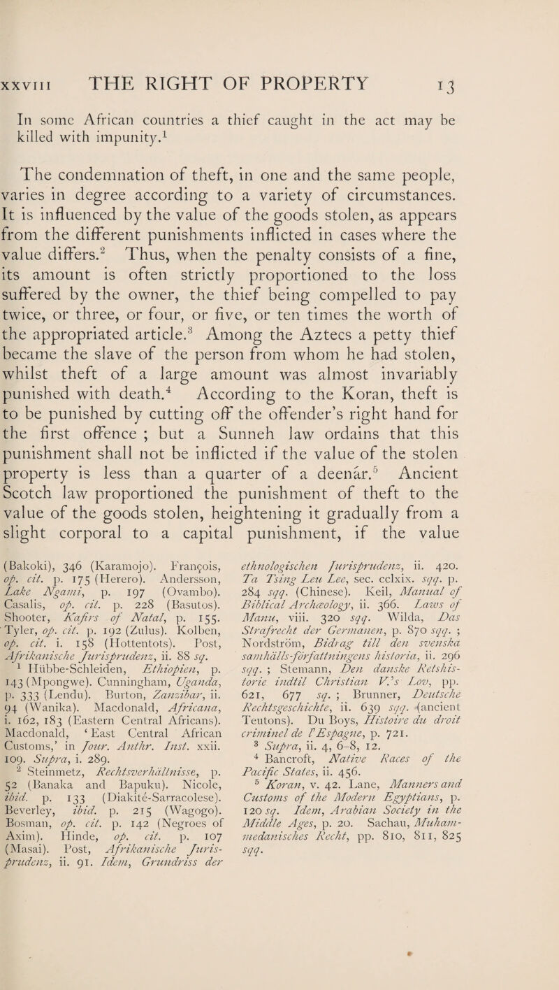In some African countries a thief caught in the act may be killed with impunity.1 The condemnation of theft, in one and the same people, varies in degree according to a variety of circumstances. It is influenced by the value of the goods stolen, as appears from the different punishments inflicted in cases where the value differs.2 Thus, when the penalty consists of a fine, its amount is often strictly proportioned to the loss suffered by the owner, the thief being compelled to pay twice, or three, or four, or five, or ten times the worth of the appropriated article.3 Among the Aztecs a petty thief became the slave of the person from whom he had stolen, whilst theft of a large amount was almost invariably punished with death.4 According to the Koran, theft is to be punished by cutting off the offender’s right hand for the first offence ; but a Sunneh law ordains that this punishment shall not be inflicted if the value of the stolen property is less than a quarter of a deenar.5 Ancient Scotch law proportioned the punishment of theft to the value of the goods stolen, heightening it gradually from a slight corporal to a capital punishment, if the value (Bakoki), 346 (Karamojo). Francois, op. cit. p. 175 (Herero). Andersson, Lake Ngami, p. 197 (Ovambo). Casalis, op. cit. p. 228 (Basulos). Shooter, Kafirs of Natal, p. 155. Tyler, op. cit. p. 192 (Zulus). Kolben, op. cit. i. 158 (Hottentots). Post, Afrikanische Jurisprudenz, ii. 88 sq. 1 Hiibbe-Schleiden, Ethiopien, p. 143 (Mpongwe). Cunningham, Uganda, p. 333 (Lendu). Burton, Zanzibar, ii. 94 (Wanika). Macdonald, Africana, i. 162, 183 (Eastern Central Africans). Macdonald, ‘ East Central African Customs,’ in /our. Anthr. Inst. xxii. 109. Supra, i. 289. 2 Steinmetz, Rechtsverhdltnisse, p. 52 (Banaka and Bapuku). Nicole, ibid. p. 133 (Diakite-Sarracolese). Beverley, ibid. p. 215 (Wagogo). Bosnian, op. cit. p. 142 (Negroes of Axim). Hinde, op. cit. p. 107 (Masai). Post, Afrikanische Jnris- prudenz, ii. 91. Idem, Grundriss der ethnologischen furisprudenz, ii. 420. Ta Tsing Leu Lee, sec. cclxix. sqq. p. 284 sqq. (Chinese). Iveil, Manual of Biblical /Ircliceoloqy, ii. 366. Laws of Mann, viii. 320 sqq. Wilda, Das Strafrecht der Germanen, p. 870 sqq. ; Nordstrom, Bidrag till den svenska samhdlls-fbrfattningens historia, ii. 296 sqq. ; Stemann, Den danske Retshis- torie indtil Christian V’s L,ov, pp. 621, 677 sq. ; Brunner, Deutsche Rechtsgeschichte, ii. 639 sqq. (ancient Teutons). Du Boys, Histoire du droit criminel de f Espagne, p. 721. 3 Supra, ii. 4, 6-8, 12. 4 Bancroft, Native Races of the Pacific States, ii. 456. 5 'Koran, v. 42. Lane, Manners and Customs of the Modern Egyptians, p. 120 sq. Idem, Arabian Society in the Middle Ages, p. 20. Sachau, Muham- medanisches Recht, pp. 810, 811, 825 sqq.