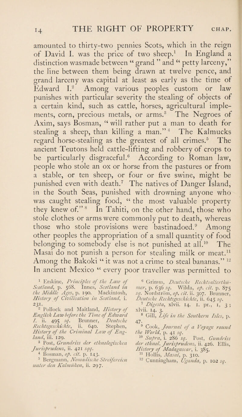 H amounted to thirty-two pennies Scots, which in the reign of David I. was the price of two sheep.1 In England a distinction wasmade between “ grand ” and “ petty larceny,” the line between them being drawn at twelve pence, and grand larceny was capital at least as early as the time of Edward I.2 Among various peoples custom or law punishes with particular severity the stealing of objects of a certain kind, such as cattle, horses, agricultural imple¬ ments, corn, precious metals, or arms.3 The Negroes of Axim, says Bosnian, “will rather put a man to death for stealing a sheep, than killing a man.”4 The Kalmucks regard horse-stealing as the greatest of all crimes.5 The ancient Teutons held cattle-lifting and robbery of crops to be particularly disgraceful.6 According to Roman law, people who stole an ox or horse from the pastures or from a stable, or ten sheep, or four or five swine, might be punished even with death.7 The natives of Danger Island, in the South Seas, punished with drowning anyone who was caught stealing food, “ the most valuable property they knew of.” 8 In Tahiti, on the other hand, those who stole clothes or arms were commonly put to death, whereas chose who stole provisions were bastinadoed.9 Among other peoples the appropriation of a small quantity of food belonging to somebody else is not punished at all.10 The Masai do not punish a person for stealing milk or meat.11 Among the Bakoki “ it was not a crime to steal bananas.” 12 In ancient Mexico “ every poor traveller was permitted to 1 Erskine, Principles of the Law of Scotland, p. 568. Innes, Scotland in the Middle Ages, p. 190. Mackintosh, History of Civilisation in Scotland, i. 2 31- 2 Pollock and Maitland, History of English Law before the Time of Edward /. ii. 495 sq. Brunner, Deutsche Rechtsgesch ichte, ii. 640. Stephen, History of the Criminal Law of Eng¬ land, iii. 129. 3 Post, Grundriss der ethnologischen Jurisprudent, ii. 421 sqq. 4 Bosnian, op. cit. p. 143. 5 Bergmann, Nomadische Streifereicn unter den Kalmiiken, ii. 297. 6 Grimm, Deutsche Rechtsallerthii- mer, p. 636 sq. Wilda, op. cit. p. 875 sq. Nordstrom, op. cit. ii. 307. Brunner, Deutsche Rechtsgeschichte, ii. 645 sq. 7 Digesta, xlvii. 14. 1. pr., 1, 3 ; xlvii. 14. 3. 8 Gill, Life in the Southern Lsles, p. 47i 9 Cook, Journal of a Voyage round the World, p. 41 sq. 10 Supra, i. 286 sq. Post, Gundriss der ethnol. Jurisprudent, ii. 426. Ellis, History of Madagascar, i. 385. 11 Hollis, Masai, p. 310. 12 Cunningham, Uganda, p. 102 sq.