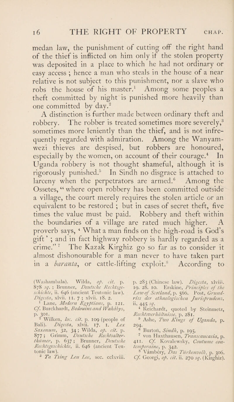 medan law, the punishment of cutting off the right hand of the thief is inflicted on him only if the stolen property was deposited in a place to which he had not ordinary or easy access ; hence a man who steals in the house of a near relative is not subject to this punishment, nor a slave who robs the house of his master.1 Among some peoples a theft committed by night is punished more heavily than one committed by day.'2 A distinction is further made between ordinary theft and robbery. The robber is treated sometimes more severely,3 sometimes more leniently than the thief, and is not infre¬ quently regarded with admiration. Among the Wanyam- wezi thieves are despised, but robbers are honoured, especially by the women, on account of their courage.4 In Uganda robbery is not thought shameful, although it is rigorously punished.5 In Sindh no disgrace is attached to larceny when the perpetrators are armed.6 Among the Ossetes, “ where open robbery has been committed outside a village, the court merely requires the stolen article or an equivalent to be restored ; but in cases of secret theft, five times the value must be paid. Robbery and theft within the boundaries of a village are rated much higher. A proverb says, 4 What a man finds on the high-road is God’s gift ’ ; and in fact highway robbery is hardly regarded as a crime.” ' The Kazak Kirghiz go so far as to consider it almost dishonourable for a man never to have taken part in a baranta, or cattle-lifting exploit.8 According to (Washambala). Wilda, op. cit. p. 878 sq. ; Brunner, DeutscZie Rechtsge- sc/iichte, ii. 646 (ancient Teutonic law). Digest a, xlvii. 11. 7 ; xlvii. 18. 2. 1 Lane, Modern Egyptians, p. 121. Cf. Burckhardt, Bedouins and IVaZidbys, P-30I- 2 Wilken, loc. cit. p. 109 (people of Bali). Diqesta, xlvii. 17. 1. Lex Saxonum, 32, 34 ; Wilda, op. cit. p. 877 > Grimm, DeutscZie RecZitsalter- thumer, p. 637; Brunner, DeutscZie RechtsgescZiicZite, ii. 646 (ancient Teu¬ tonic law). 3 Ta Tsing Leu Lee, sec. cclxviii. p. 283 (Chinese law). Digesta, xlviii. 19. 28. 10. Erskine, Principles of the Law of Scot land, p. 566. Post, Grund- riss der ethnologischen Jurisprudenz, ii,. 445 sq. 4 Reichardt, quoted by Steinmetz, Rechtsverhdltnisse, p. 281. 5 Ashe, Two Kings of Uganda, p. 294. 6 Burton, Sindh, p. 195. 7 von Ilaxthausen, Transcaucasia, p. 411. Cf. Kovalewsky, Continue con- temporaine, p. 342. 8 Vambery, Das Tiirkenvolk, p. 306. Cf. Georgi, op. cit. ii. 270 sq. (Kirghiz).