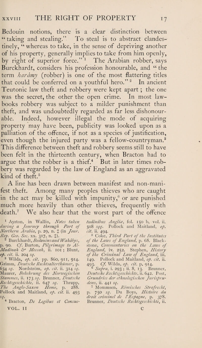 Bedouin notions, there is a clear distinction between “ taking and stealing.” To steal is to abstract clandes¬ tinely, “ whereas to take, in the sense of depriving another of his property, generally implies to take from him openly, by right of superior force.” 1 The Arabian robber, says Burckhardt, considers his profession honourable, and “ the term haramy (robber) is one of the most flattering titles that could be conferred on a youthful hero.” 2 In ancient Teutonic law theft and robbery were kept apart ; the one was the secret, the other the open crime. In most law¬ books robbery was subject to a milder punishment than theft, and was undoubtedly regarded as far less dishonour¬ able. Indeed, however illegal the mode of acquiring property may have been, publicity was looked upon as a palliation of the offence, if not as a species of justification, even though the injured party was a fellow-countryman.3 This difference between theft and robbery seems still to have been felt in the thirteenth century, when Bracton had to argue that the robber is a thief.4 But in later times rob¬ bery was regarded by the law of England as an aggravated kind of theft.5 A line has been drawn between manifest and non-mani¬ fest theft. Among many peoples thieves who are caught in the act may be killed with impunity,0 or are punished much more heavily than other thieves, frequently with death.7 We also hear that the worst part of the offence 1 Ayrton, in Wallin, Notes taken during a Journey through Part of Northern Arabia, p. 29, n. J (in Jour. Roy. Geo. Soc. xx. 317, n. J). 2 Burckhardt, Bedouins and Wahdbys, p. 90. Cf. Burton, Pilgrimage to Al- Madinah H Meccah, ii. 101 ; Blunt, op. cit. ii. 204 sq. 3 Wilda, op. cit. pp. 860, 911, 914. Grimm, Deutsche Rechtsalterthiimer, p. 634 sq. Nordstrom, op. cit. ii. 314 sq. Maurer, Bekehrung des Norzvegischen Stammes, ii. 173 sq. Brunner, Deutsche Rechtsgeschichte, ii. 647 sq. Thrupp, The Anglo-Saxon Home, p. 288. Pollock and Maitland, op. cit. ii. 493 sq. 4 Bracton, De Legibus et Consue- VOL. II tudinibus Anglia, fol. 150 b, vol. ii. 508 sqq. Pollock and Maitland, op. cit. ii. 494. 5 Coke, Third Part of the Institutes of the Laws of England, p. 68. Black- stone, Commentaries on the L,aws of England, iv. 252. Stephen, History of the Criminal Law of England, iii. 149. Pollock and Maitland, op. cit. ii. 493. Cf. Wilda, op. cit. p. 914. Supra, i. 293 ; ii. 8, 13. Brunner, Deutsche Rechtsgeschichte, ii. 642. Post, Grundriss der ethnologischen Jurispru¬ dent, ii. 441 sq. 7 Mommsen, Rbmisches Strafrecht, p. 750 sq. Du Boys, Histoire du droit criminel de IEspagne, p. 378. Brunner, Deutsche Rechtsgeschichte, ii. C