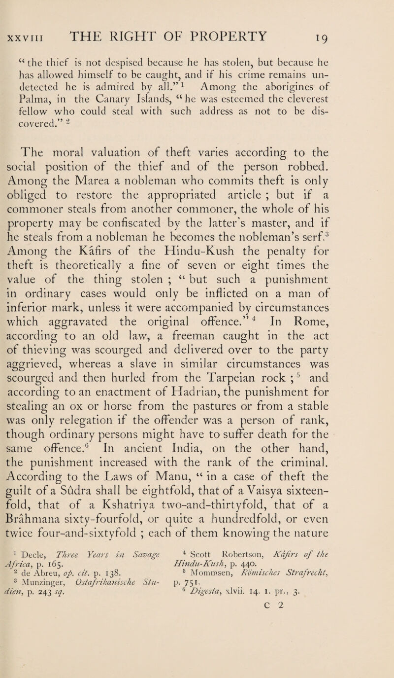 u the thief is not despised because he lias stolen, but because he has allowed himself to be caught, and if his crime remains un¬ detected he is admired by all.”1 Among the aborigines of Palma, in the Canary Islands, cc he was esteemed the cleverest fellow who could steal with such address as not to be dis¬ covered.” 2 The moral valuation of theft varies according to the social position of the thief and of the person robbed. Among the Marea a nobleman who commits theft is only obliged to restore the appropriated article ; but if a commoner steals from another commoner, the whole of his property may be confiscated by the latter's master, and if he steals from a nobleman he becomes the nobleman’s serf.3 Among the Kafirs of the Hindu-Kush the penalty for theft is theoretically a fine of seven or eight times the value of the thing stolen ; “ but such a punishment in ordinary cases would only be inflicted on a man of inferior mark, unless it were accompanied by circumstances which aggravated the original offence.”4 In Rome, according to an old law, a freeman caught in the act of thieving was scourged and delivered over to the party aggrieved, whereas a slave in similar circumstances was scourged and then hurled from the Tarpeian rock ;5 and according to an enactment of Hadrian, the punishment for stealing an ox or horse from the pastures or from a stable was only relegation if the offender was a person of rank, though ordinary persons might have to suffer death for the same offence.6 In ancient India, on the other hand, the punishment increased with the rank of the criminal. According to the Laws of Manu, “ in a case of theft the guilt of a Sudra shall be eightfold, that of a Vaisya sixteen¬ fold, that of a Kshatriya two-and-thirtyfold, that of a Brahmana sixty-fourfold, or quite a hundredfold, or even twice four-and-sixtyfold ; each of them knowing the nature 1 Decle, Three Years in Savage 4 Scott Robertson, Kafirs of the Africa, p. 165. Hindu-Kush, p. 440. 2 cle Abreu, op. cit. p. 138. 5 Mommsen, Romisches S'trafrecht, 3 Munzinger, Ostafrikanische Stu- p. 75r- dien, p. 243 sq. 0 Digesta, xlvii. 14. 1. pr., 3. C 2