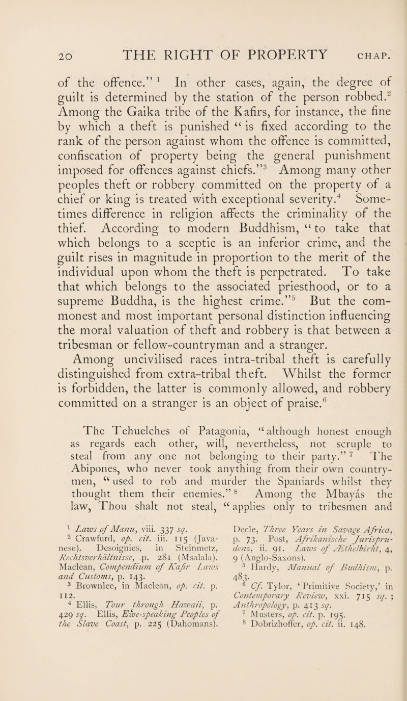 of the offence.” 1 In other cases, again, the degree of guilt is determined by the station of the person robbed.'2 Among the Gaika tribe of the Kafirs, for instance, the fine by which a theft is punished “ is fixed according to the rank of the person against whom the offence is committed, confiscation of property being the general punishment imposed for offences against chiefs.”3 Among many other peoples theft or robbery committed on the property of a chief or king is treated with exceptional severity.4 Some¬ times difference in religion affects the criminality of the thief. According to modern Buddhism, “ to take that which belongs to a sceptic is an inferior crime, and the guilt rises in magnitude in proportion to the merit of the individual upon whom the theft is perpetrated. To take that which belongs to the associated priesthood, or to a supreme Buddha, is the highest crime.”5 But the com¬ monest and most important personal distinction influencing the moral valuation of theft and robbery is that between a tribesman or fellow-countryman and a stranger. Among uncivilised races intra-tribal theft is carefully distinguished from extra-tribal theft. Whilst the former is forbidden, the latter is commonly allowed, and robbery committed on a stranger is an object of praise.6 The Tehuelches of Patagonia, u although honest enough as regards each other, will, nevertheless, not scruple to steal from any one not belonging to their party.” 7 The Abipones, who never took anything from their own country¬ men, u used to rob and murder the Spaniards whilst they thought them their enemies.”8 Among the Mbayas the law, Thou shalt not steal, “ applies only to tribesmen and 1 Laws of Mann, viii. 337 sq. 2 Crawfurd, op. cit. iii. 115 (Java¬ nese). Desoignies, in Steinmetz, Rechtsverhdltnisse, p. 281 (Msalala). Maclean, Compendium of Kafir Laws and Customs, p. 143. 3 Brownlee, in Maclean, op. cit. p. 112. 4 Ellis, Tour through Hawaii, p. 429 sq. Ellis, Ewe-speaking Peoples of the Slave Coast, p. 225 (Dahomans). Decle, Three Years in Savage Africa, p. 73. Post, Afrikanische Juris pru¬ de nz^ ii. 91. Lmws of ALihelbirht, 4, 9 (Anglo-Saxons). 5 Hardy, Manual of Budhism, p. 483. 6 Cf Tylor, ‘ Primitive Society,’ in Contemporary Review, xxi. 715 sq. ; Anthropology, p. 413 sq. 7 Musters, op. cit. p. 195. 8 Dobrizhoffer, op. cit. ii. 148.