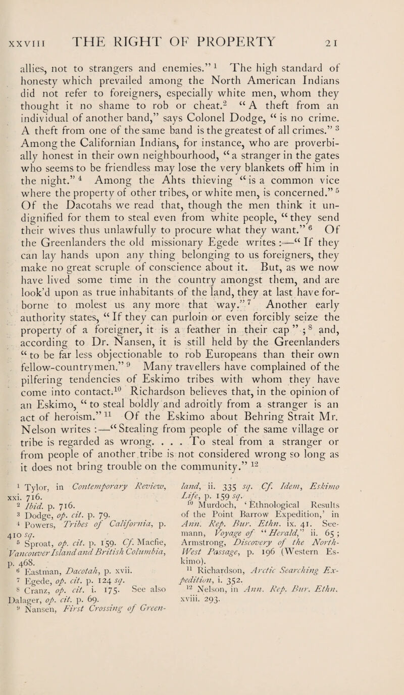 allies, not to strangers and enemies.” 1 The high standard of honesty which prevailed among the North American Indians did not refer to foreigners, especially white men, whom they thought it no shame to rob or cheat.2 “ A theft from an individual of another band,” says Colonel Dodge, “ is no crime. A theft from one of the same band is the greatest of all crimes.” 3 Among the Californian Indians, for instance, who are proverbi¬ ally honest in their own neighbourhood, aa stranger in the gates who seems to be friendless may lose the very blankets off him in the night.” 4 Among the Ahts thieving a is a common vice where the property of other tribes, or white men, is concerned.” 5 Of the Dacotahs we read that, though the men think it un¬ dignified for them to steal even from white people, “they send their wives thus unlawfully to procure what they want.” 6 Of the Greenlanders the old missionary Egede writes :—“ If they can lay hands upon any thing belonging to us foreigners, they make no great scruple of conscience about it. But, as we now have lived some time in the country amongst them, and are look’d upon as true inhabitants of the land, they at last have for¬ borne to molest us anymore that way.”7 Another early authority states, “ If they can purloin or even forcibly seize the property of a foreigner, it is a feather in their cap” ;8 and, according to Dr. Nansen, it is still held by the Greenlanders “ to be far less objectionable to rob Europeans than their own fellow-countrymen.” 9 Many travellers have complained of the pilfering tendencies of Eskimo tribes with whom they have come into contact.10 Richardson believes that, in the opinion of an Eskimo, u to steal boldly and adroitly from a stranger is an act of heroism.” 11 Of the Eskimo about Behring Strait Mr. Nelson writes :—“Stealing from people of the same village or tribe is regarded as wrong. ... To steal from a stranger or from people of another tribe is not considered wrong so long as it does not bring trouble on the community.” 12 1 Tylor, in Contemporary Review, xxi. 716. 2 Ibid. p. 716. 3 Dodge, op. cit. p. 79. 4 Powers, Tribes of California, p. 410 sq. 5 Sproat, op. cit. p. 159- Cf. Macfie, Vancouver Island and British Columbia, p. 468. 6 Eastman, Dacotah, p. xvii. 7 Egede, op. cit. p. 124 sq. 8 Cranz, op. cit. i. 175. See also Dalager, op. cit. p. 69. 9 Nansen, First Crossing of Green¬ land, ii. 335 sq. Cf. Idem, Eskimo Life, p. 159 sq. 10 Murdoch, ‘ Ethnological Results of the Point Barrow Expedition,’ in Ann. Rep. Bur. Ethn. ix. 41. See' rnann, Voyage of “ Heraldf ii. 65; Armstrong, Discovery of the North- West Fas sage, p. 196 (Western Es¬ kimo). 11 Richardson, Arctic Searching Ex¬ pedition, i. 352. 12 Nelson, in Ann. Rep. Bur. Ethn. xviii. 293.