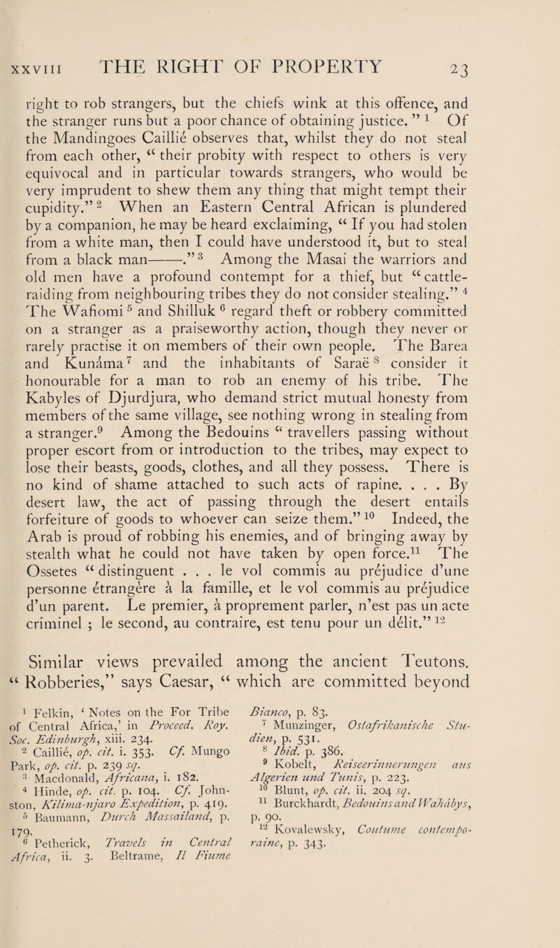 right to rob strangers, but the chiefs wink at this offence, and the stranger runs but a poor chance of obtaining justice. ” 1 Of the Mandingoes Caillie observes that, whilst they do not steal from each other, <c their probity with respect to others is very equivocal and in particular towards strangers, who would be very imprudent to shew them any thing that might tempt their cupidity.”2 When an Eastern Central African is plundered by a companion, he may be heard exclaiming, “ If you had stolen from a white man, then I could have understood it, but to steal from a black man-.” 3 Among the Masai the warriors and old men have a profound contempt for a thief, but u cattle¬ raiding from neighbouring tribes they do not consider stealing.” 4 The Wafiomi5 and Shilluk 6 regard theft or robbery committed on a stranger as a praiseworthy action, though they never or rarely practise it on members of their own people. The Barea and Kunama7 and the inhabitants of Sarae8 consider it honourable for a man to rob an enemy of his tribe. The Kabyles of Djurdjura, who demand strict mutual honesty from members of the same village, see nothing wrong in stealing from a stranger.9 Among the Bedouins £‘ travellers passing without proper escort from or introduction to the tribes, may expect to lose their beasts, goods, clothes, and all they possess. There is no kind of shame attached to such acts of rapine. . . . By desert law, the act of passing through the desert entails forfeiture of goods to whoever can seize them.” 10 Indeed, the Arab is proud of robbing his enemies, and of bringing away by stealth what he could not have taken by open force.11 The Ossetes u distinguent . . . le vol commis au prejudice d’une personne etrangere a la famille, et le vol commis au prejudice d’un parent. Le premier, a proprement parler, Test pas un acte criminel ; le second, au contraire, est term pour un debt.” 12 Similar views prevailed among the ancient Teutons. “ Robberies,” says Caesar, “ which are committed beyond 1 Felkin, ‘ Notes on the For Tribe of Central Africa,’ in Proceed. Roy. Soc. Edinburgh, xiii. 234. 2 Caillie, op. cit. i. 353. Cf. Mungo Park, op. cit. p. 239 sq. :} Macdonald, Africana, i. 182. 4 Hinde, op. cit. p. 104. _ Cf. John¬ ston, Kilima-njaro Expedition, p. 419. 5 Baumann, Burch Mas sail and, p. 179. 6 Pethericlc, Travels 211 Central Africa, ii. 3. Beltrame, II Fiume Bianco, p. 83. 7 Munzinger, Ostafrikanische Stu- dien, p. 531. 8 Ibid. p. 386. 9 Ivobelt, Reiseerinnerungen aus Algerien und Tunis, p. 223. 10 Blunt, op. cit. ii. 204 sq. 11 Burckhardt, Bedouins and Wahdbys, p. 90. 12 Kovalewsky, Coutume contempo- raine, p. 343.