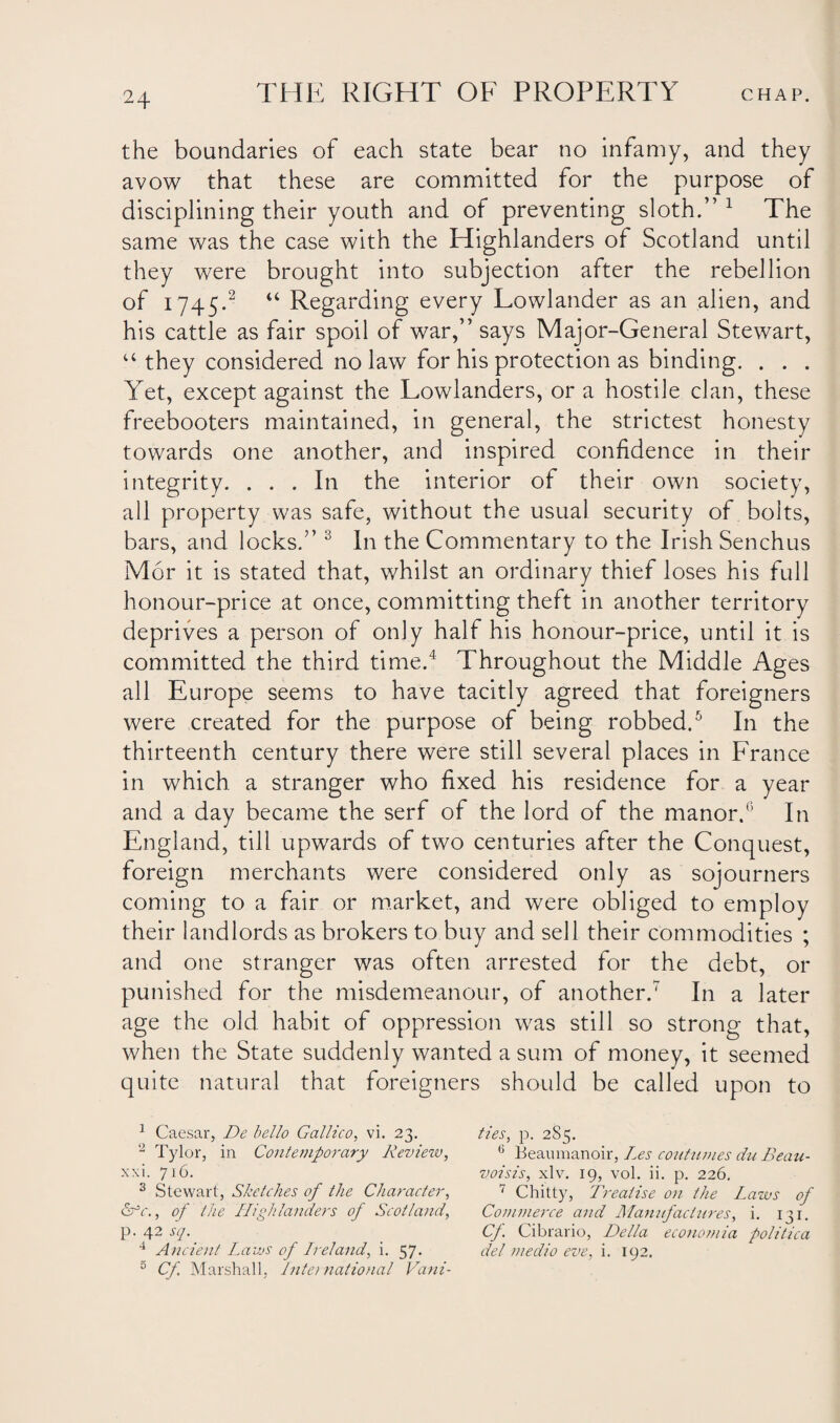 the boundaries of each state bear no infamy, and they avow that these are committed for the purpose of disciplining their youth and of preventing sloth.”1 The same was the case with the Highlanders of Scotland until they were brought into subjection after the rebellion of 1745.2 “ Regarding every Lowlander as an alien, and his cattle as fair spoil of war,” says Major-General Stewart, u they considered no law for his protection as binding. . . . Yet, except against the Lowlanders, or a hostile clan, these freebooters maintained, in general, the strictest honesty towards one another, and inspired confidence in their integrity. ... In the interior of their own society, all property was safe, without the usual security of bolts, bars, and locks.” 3 In the Commentary to the Irish Senchus M6r it is stated that, whilst an ordinary thief loses his full honour-price at once, committing theft in another territory deprives a person of only half his honour-price, until it is committed the third time.4 Throughout the Middle Ages all Europe seems to have tacitly agreed that foreigners were created for the purpose of being robbed.5 In the thirteenth century there were still several places in France in which a stranger who fixed his residence for a year and a day became the serf of the lord of the manor.6 In England, till upwards of two centuries after the Conquest, foreign merchants were considered only as sojourners coming to a fair or market, and were obliged to employ their landlords as brokers to buy and sell their commodities ; and one stranger was often arrested for the debt, or punished for the misdemeanour, of another.7 In a later age the old habit of oppression was still so strong that, when the State suddenly wanted a sum of money, it seemed quite natural that foreigners should be called upon to 1 Caesar, De hello Galileo, vi. 23. ties, p. 2S5. 2 Tylor, in Contemporary Review, 6 Beaumanoir, Les continues du Beau- xxi. 716. voisis, xlv. 19, vol. ii. p. 226. 3 Stewart, Sketches of the Character, 7 Chitty, Treatise on the Laws of Lrc., of the Highlanders of Scotland, Commerce and Manufactures, i. 131. P- 42 sl- Cf Cibrario, Della economia politica 4 Ancient Laws of Lreland, i. 57. del medio eve, i. 192. 5 Cf. Marshall, International Vani-