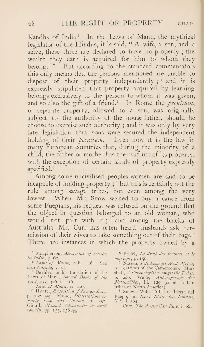 Kandhs of India.1 In the Laws of Manu, the mythical legislator of the Hindus, it is said, “ A wife, a son, and a slave, these three are declared to have no property ; the wealth they earn is acquired for him to whom they belong.” 2 But according to the standard commentators this only means that the persons mentioned are unable to dispose of their property independently ; 3 and it is expressly stipulated that property acquired by learning belongs exclusively to the person to whom it was given, and so also the gift of a friend.4 In Rome the peculium, or separate property, allowed to a son, was originally subject to the authority of the house-father, should he choose to exercise such authority ; and it was only by very late legislation that sons were secured the independent holding of their peculium:' Even now it is the law in many European countries that, during the minority of a child, the father or mother has the usufruct of its property, with the exception of certain kinds of property expressly specified.6 Among some uncivilised peoples women are said to be incapable of holding property ;7 but this is certainly not the rule among savage tribes, not even among the very lowest. When Mr. Snow wished to buy a canoe from some Fuegians, his request was refused on the ground that the object in question belonged to an old woman, who would not part with it ;8 and amorfg the blacks of Australia Mr. Curr has often heard husbands ask per¬ mission of their wives to take something out of their bags.9 There are instances in which the property owned by a 1 Macpherson, Memorials of Service in India, p. 62. 2 Lazos of Manu, viii. 416. See also Ndrada, v. 41. 3 Buehler, in his translation of the Laws of Manu, Sacred Books of the East, xxv. 326, n. 416. 4 Imzvs of Manu, ix. 206. 5 Hunter, Exposition- of Roman Lazv, p. 292 sqq. Maine, Dissertations on- Early Imzjo and Custom, p. 252. Girard, Manuel Clementaire de droit romain, pp. 135, 138 sqq. 6 Bridel, Le droit des femmes et le mariage, p. 156. 7 Nassau, Fetichism in West Africa, p. 13 (tribes of the Cameroons). Mar¬ shall, A Phrenologist amongst the Todas, p. 206. Waitz, Anthropologie der Naturvolker, iii. 129 (some Indian tribes of North America). 8 Snow, ‘Wild Tribes of Tierra del Fuego,5 in Jour. Ethn. Soc. London, N.S. i. 264. 9 Curr, The Australian Race, i. 66.