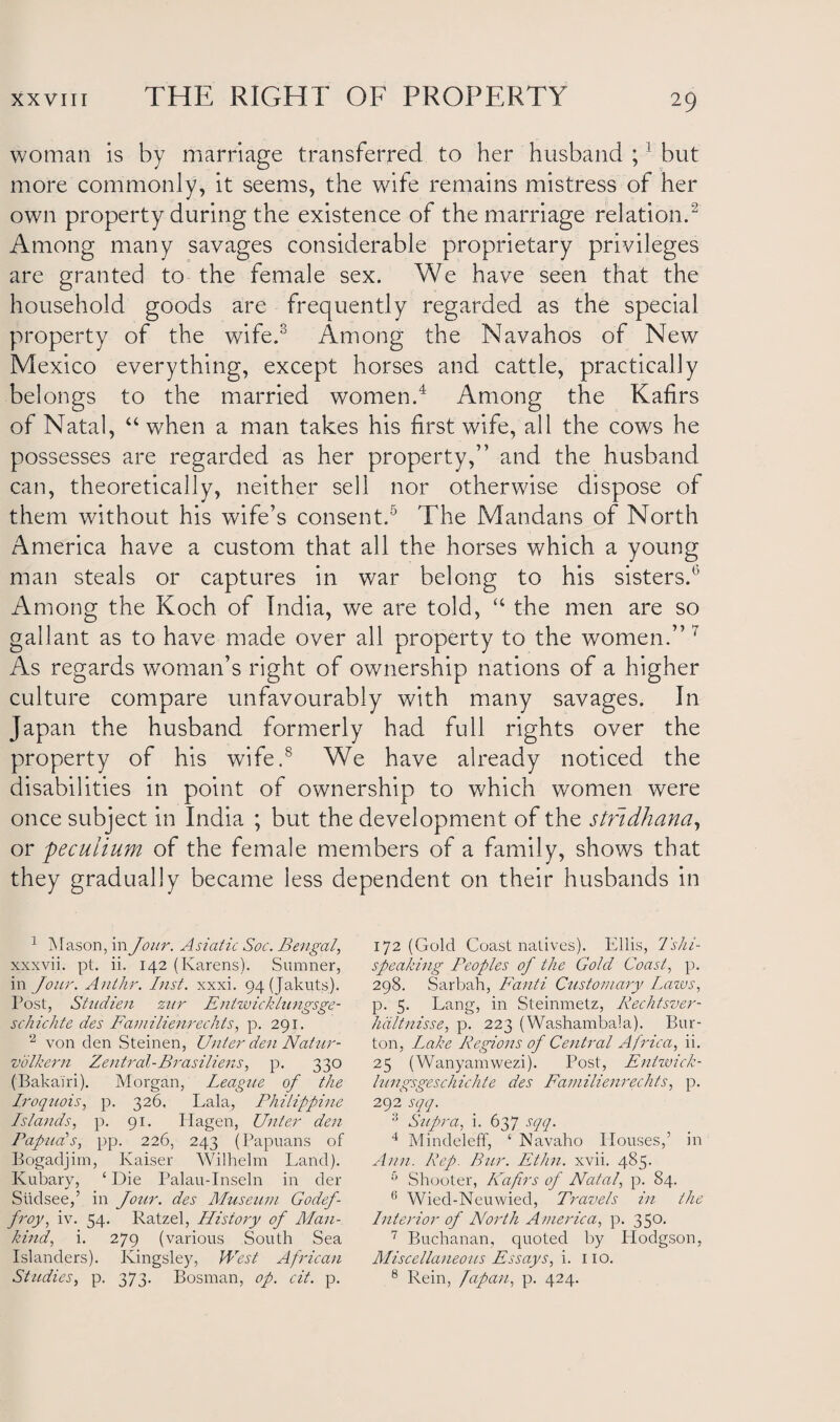 woman is by marriage transferred to her husband ;1 but more commonly, it seems, the wife remains mistress of her own property during the existence of the marriage relation.2 Among many savages considerable proprietary privileges are granted to the female sex. We have seen that the household goods are frequently regarded as the special property of the wife.3 Among the Navahos of New Mexico everything, except horses and cattle, practically belongs to the married women.4 Among the Kafirs of Natal, “ when a man takes his first wife, all the cows he possesses are regarded as her property,” and the husband can, theoretically, neither sell nor otherwise dispose of them without his wife’s consent.5 * The Mandans of North America have a custom that all the horses which a young man steals or captures in war belong to his sisters.5 Among the Koch of India, we are told, “ the men are so gallant as to have made over all property to the women.” 7 As regards woman’s right of ownership nations of a higher culture compare unfavourably with many savages. In Japan the husband formerly had full rights over the property of his wife.8 We have already noticed the disabilities in point of ownership to which women were once subject in India ; but the development of the stfidhana, or peculium of the female members of a family, shows that they gradually became less dependent on their husbands in 1 Mason, in Jour. Asiatic Soc. Bengal, xxxvii. pt. ii. 142 (Karens). Sumner, in Jour. Anthr. Inst. xxxi. 94(Jakuts). Post, Shidien zur Entwicklungsge- schichte des Familienrechts, p. 291. 2 von den Steinen, Unter den Natur- volkern Zentral-Brasiliens, p. 330 (Bakairi). Morgan, Leagzie oj the Iroqzcois, p. 326, Lala, Philippine Islands, p. 91. Ilagen, Unter den Papua's, pp. 226, 243 (Papuans of Bogadjim, Kaiser Wilhelm Land). Kubary, £ Die Palau-Inseln in der Siidsee,’ in Jour, des Museum Godef- froy, iv. 54. Ratzel, History oj Man¬ kind, i. 279 (various South Sea Islanders). Kingsley, West African Studies, p. 373. Bosnian, op. cit. p. 172 (Gold Coast natives). Ellis, 1'shi- speaking Peoples oj the Gold Coast, p. 298. Sarbah, Fanti Customary Lazos, p. 5. Lang, in Steinmetz, Rechtsver- hdltnisse, p. 223 (Washambala). Bur¬ ton, Lake Regions oj Central Africa, ii. 25 (Wanyamwezi). Post, Entzvick- lungsgeschichte des Familienrechts, p. 292 sqq. 3 Supra, i. 637 sqq. 4 Mindeleff, ‘ Navaho Houses,’ in Ann. Rep. Bur. Ethn. xvii. 485. 5 Shooter, Kafirs oj Natal, p. 84. 6 Wied-Neuwied, Travels in the Interior oj North America, p. 350. 7 Buchanan, quoted by Hodgson, Miscellaneous Essays, i. no. 8 Rein, fapan, p. 424.