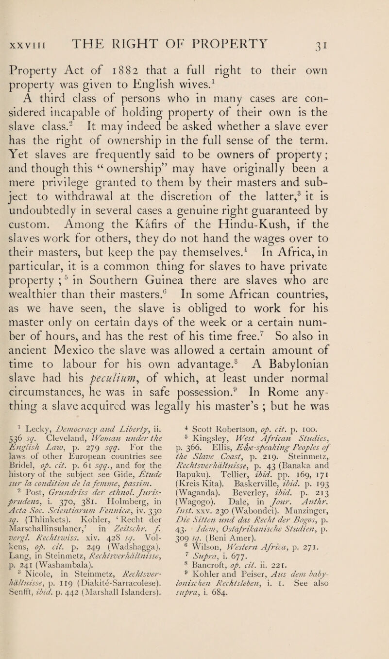 Property Act of 1882 that a full right to their own property was given to English wives.1 A third class of persons who in many cases are con- sidered incapable of holding property of their own is the slave class.2 It may indeed be asked whether a slave ever has the right of ownership in the full sense of the term. Yet slaves are frequently said to be owners of property; and though this “ ownership” may have originally been a mere privilege granted to them by their masters and sub¬ ject to withdrawal at the discretion of the latter,3 it is undoubtedly in several cases a genuine right guaranteed by custom. Among the Kafirs of the Hindu-Kush, if the slaves work for others, they do not hand the wages over to their masters, but keep the pay themselves.4 * In Africa, in particular, it is a common thing for slaves to have private property ;J in Southern Guinea there are slaves who are wealthier than their masters.6 In some African countries, as we have seen, the slave is obliged to work for his master only on certain days of the week or a certain num¬ ber of hours, and has the rest of his time free.7 So also in ancient Mexico the slave was allowed a certain amount of time to labour for his own advantage.8 A Babylonian slave had his peculium, of which, at least under normal circumstances, he was in safe possession.9 In Rome any¬ thing a slave acquired was legally his master’s ; but he was 1 Lecky, Democracy and Liberty, ii. 536 sq. Cleveland, Woman under the English Law, p. 279 sqq. For the laws of other European countries see Bridel, op. cit. p. 61 sqq., and for the history of the subject see Gide, Etude sur la condition de la femme, passim. 2 Post, Grundriss der ethnol. Juris- prudenz, i. 370, 381. Holmberg, in Acta Soc. Scientiarum Fennicce, iv. 330 sq. (Thlinkets). Kohler, ‘ Recht der Marschallinsulaner,’ in Zeitschr. f. vergl. Rechtswiss. xiv. 428 sq. Vol- kens, op. cit. p. 249 (Wadshagga). Lang, in Steinmetz, Rechtsverhdltnisse, p. 241 (Washambala). 3 Nicole, in Steinmetz, Rechtsver¬ hdltnisse, p. 119 (Diakite-Sarracolese). 4 Scott Robertson, op. cit. p. 100. 5 Kingsley, West African Studies, p. 366. Ellis, Ewe-speaking Peoples of the Slave Coast, p. 219. Steinmetz, Rechtsverhdltnisse, p. 43 (Banaka and Bapuku). Tellier, ibid. pp. 169, 171 (Ivreis Kita). Baskerville, ibid. p. 193 (Waganda). Beverley, ibid. p. 213 (Wagogo). Dale, in Jour. Anthr. Lust. xxv. 230 (Wabondei). Munzinger, Die Sitten und das Recht der Bogos, p. 43. Idem, Ostafrikanische Studien, p. 309 sq. (Beni Amer). 6 Wilson, Western Africa, p. 271. 7 Supra, i. 677. 8 Bancroft, op. cit. ii. 221. 9 Kohler and Peiser, Aus dem baby- lonischen Rechtsleben, i. 1. See also